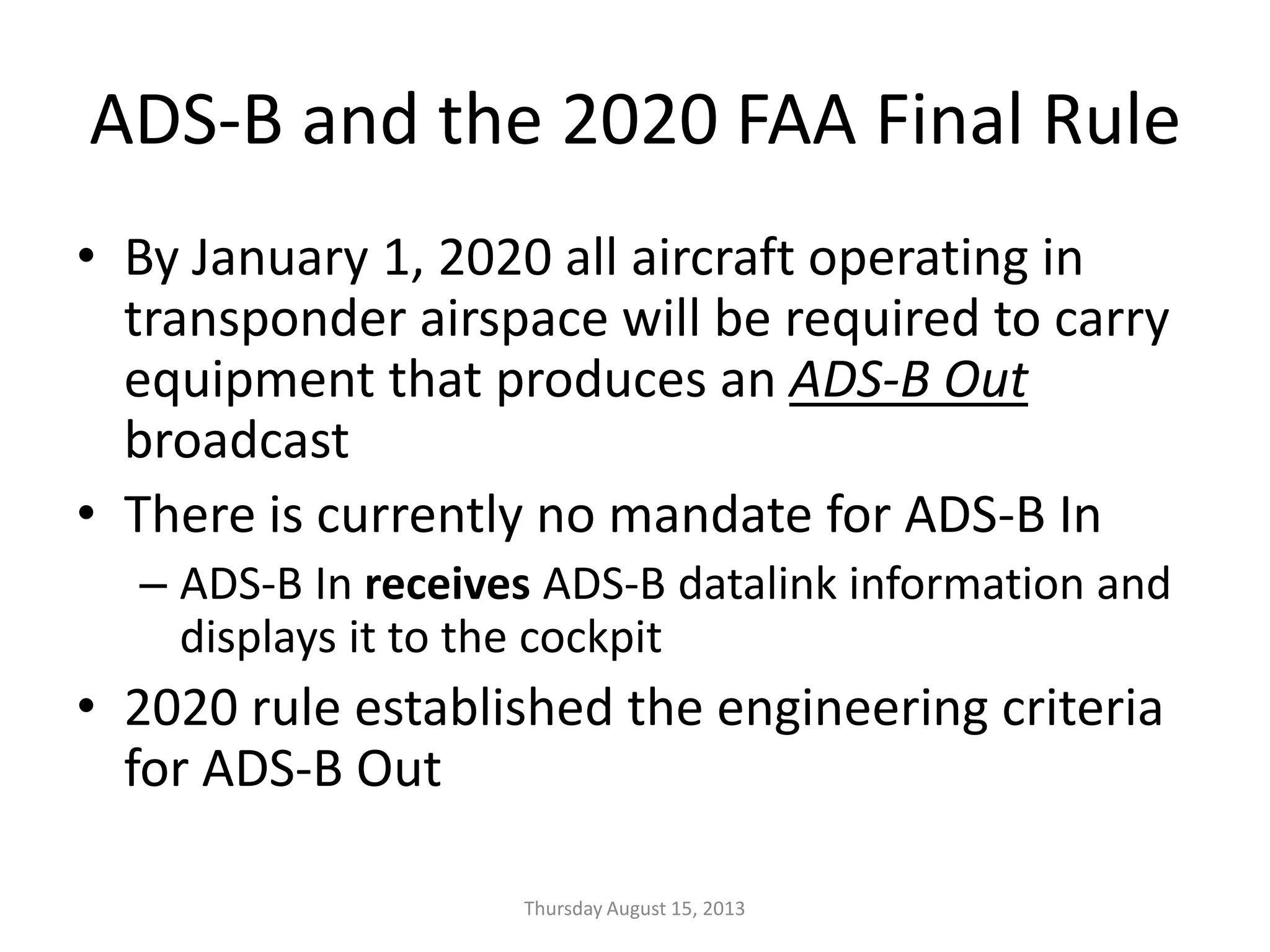 ADS-B and the 2020 FAA Final Rule
• By January 1, 2020 all aircraft operating in
transponder airspace will be required to carry
equipment that produces an ADS-B Out
broadcast
• There is currently no mandate for ADS-B In
– ADS-B In receives ADS-B datalink information and
displays it to the cockpit
• 2020 rule established the engineering criteria
for ADS-B Out
Thursday August 15, 2013
 