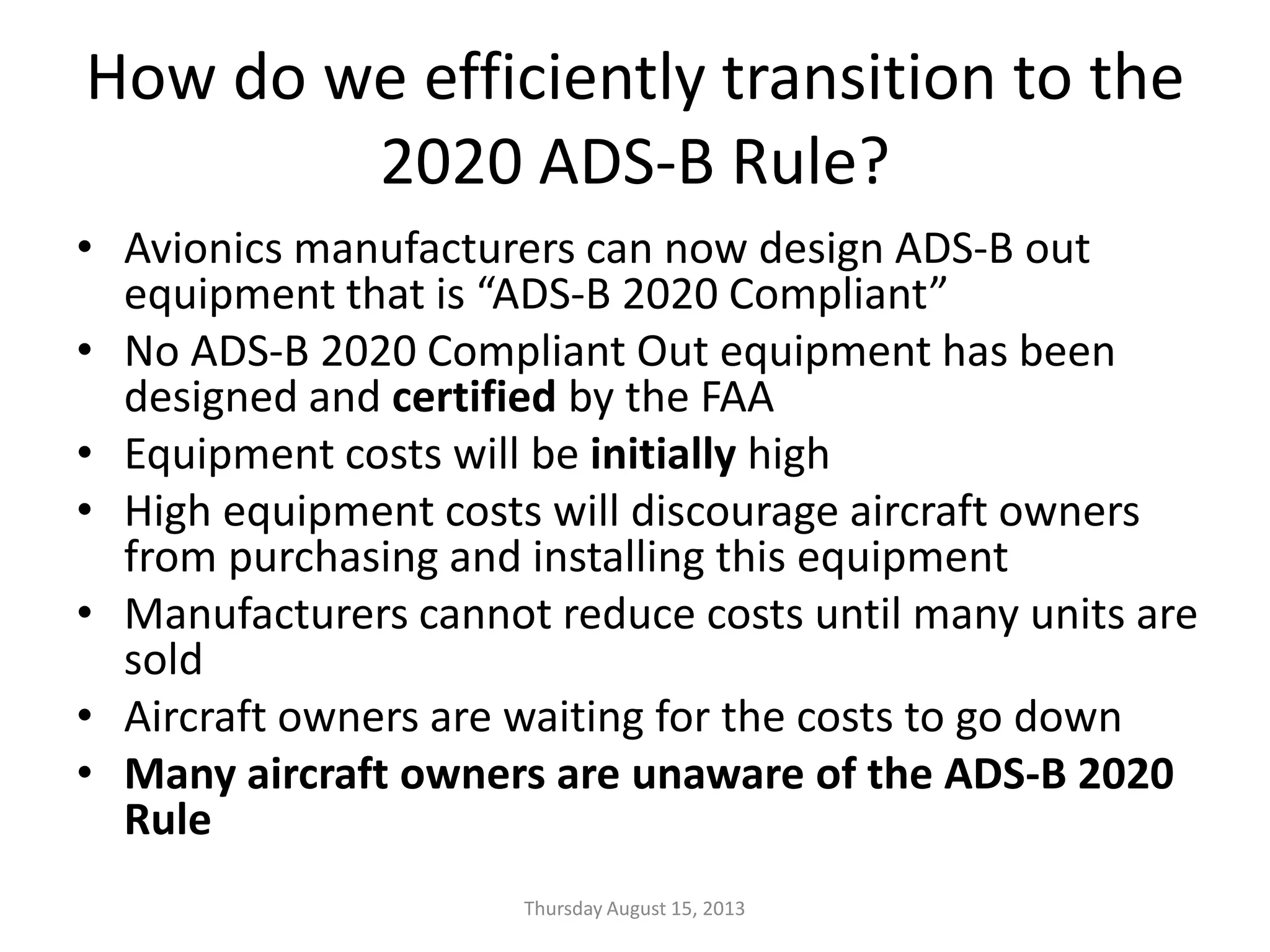 How do we efficiently transition to the
2020 ADS-B Rule?
• Avionics manufacturers can now design ADS-B out
equipment that is “ADS-B 2020 Compliant”
• No ADS-B 2020 Compliant Out equipment has been
designed and certified by the FAA
• Equipment costs will be initially high
• High equipment costs will discourage aircraft owners
from purchasing and installing this equipment
• Manufacturers cannot reduce costs until many units are
sold
• Aircraft owners are waiting for the costs to go down
• Many aircraft owners are unaware of the ADS-B 2020
Rule
Thursday August 15, 2013
 