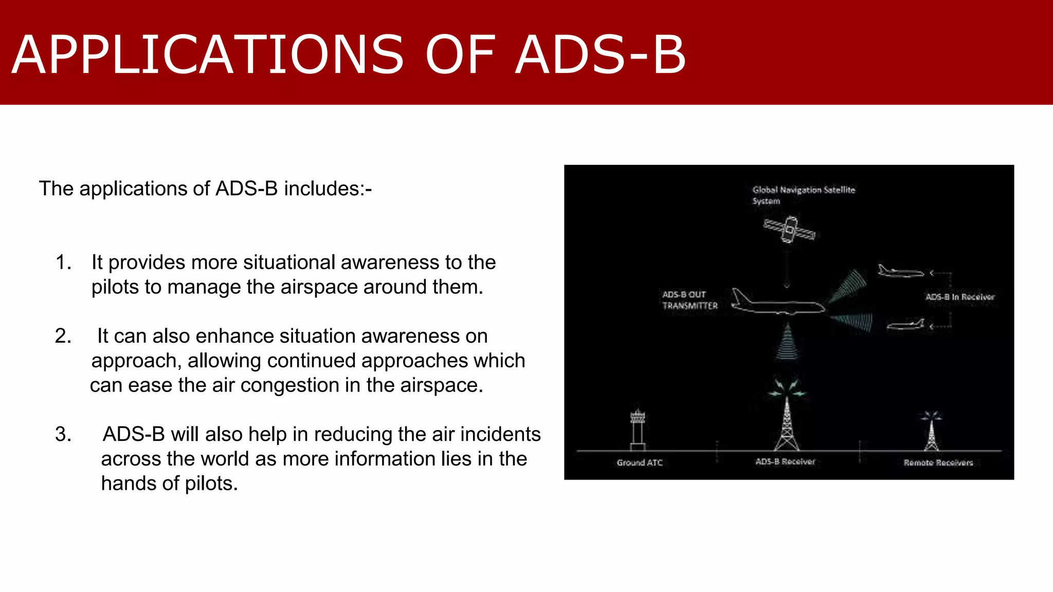 APPLICATIONS OF ADS-B 
The applications of ADS-B includes:- 
1. It provides more situational awareness to the 
pilots to manage the airspace around them. 
2. It can also enhance situation awareness on 
approach, allowing continued approaches which 
can ease the air congestion in the airspace. 
3. ADS-B will also help in reducing the air incidents 
across the world as more information lies in the 
hands of pilots. 
 