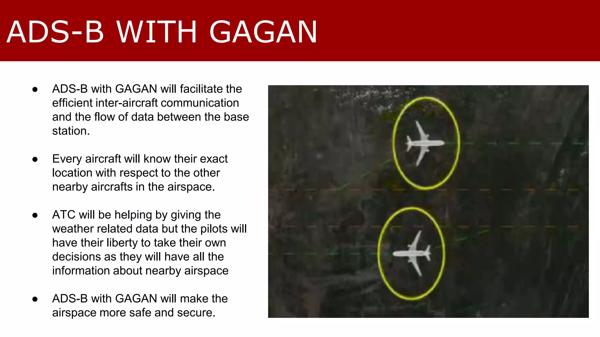 ADS-B WITH GAGAN 
● ADS-B with GAGAN will facilitate the 
efficient inter-aircraft communication 
and the flow of data between the base 
station. 
● Every aircraft will know their exact 
location with respect to the other 
nearby aircrafts in the airspace. 
● ATC will be helping by giving the 
weather related data but the pilots will 
have their liberty to take their own 
decisions as they will have all the 
information about nearby airspace 
● ADS-B with GAGAN will make the 
airspace more safe and secure. 
 