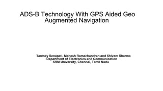 ADS-B Technology With GPS Aided Geo 
Augmented Navigation 
Tanmay Senapati, Mahesh Ramachandran and Shivam Sharma 
Department of Electronics and Communication 
SRM University, Chennai, Tamil Nadu 
 