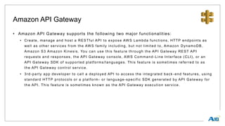 Amazon API Gateway
• Amazon API Gateway supports the following two major functionalities:
• Create, manage and host a RESTful API to expose AWS Lambda functions, HTTP endpoints as
well as other services from the AWS family including, but not limited to, Amazon DynamoDB,
Amazon S3 Amazon Kinesis. You can use this feature through the API Gateway REST API
requests and responses, the API Gateway console, AWS Command -Line Interface (CLI), or an
API Gateway SDK of supported platforms/languages. This feature is sometimes referred to as
the API Gateway control service.
• 3rd-party app developer to call a deployed API to access the integrated back -end features, using
standard HTTP protocols or a platform- or language-specific SDK generated by API Gateway for
the API. This feature is sometimes known as the API Gateway execution service.
 