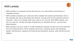 AWS Lambda
• AWS Lambda is a compute service that lets you run code without provisioning or
managing servers.
• AWS Lambda executes your code only when needed and scales automatically, from a
few requests per day to thousands per second. You pay only for the compute time you
consume - there is no charge when your code is not running. With AWS Lambda, you
can run code for virtually any type of application or backend service - all with zero
administration.
• AWS Lambda runs your code on a high-availability compute infrastructure and performs
all of the administration of the compute resources, including server and operating
system maintenance, capacity provisioning and automatic scaling, code monitoring and
logging.
 