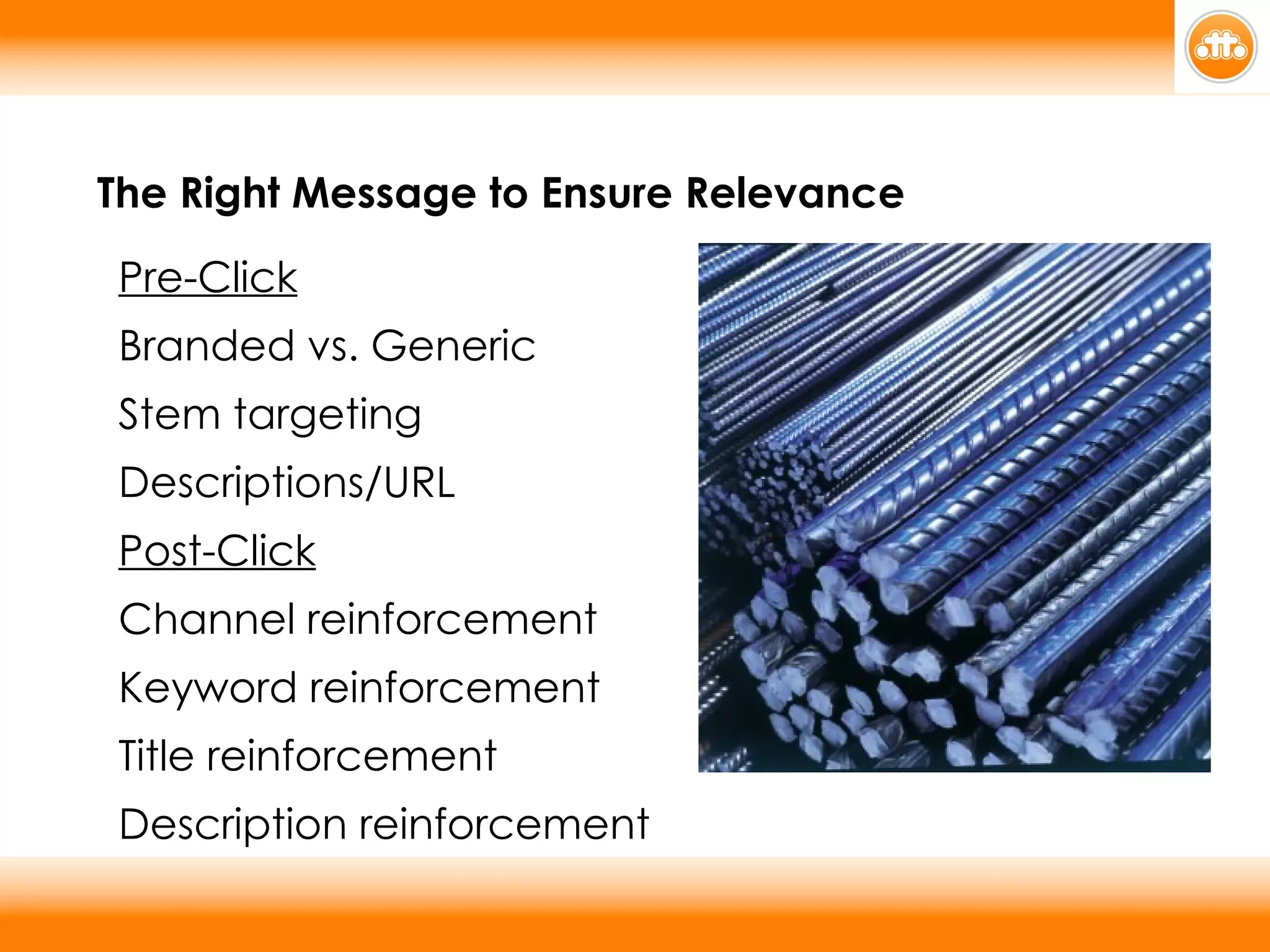 The Right Message to Ensure Relevance Pre-Click Branded vs. Generic Stem targeting Descriptions/URL Post-Click Channel reinforcement Keyword reinforcement Title reinforcement Description reinforcement 