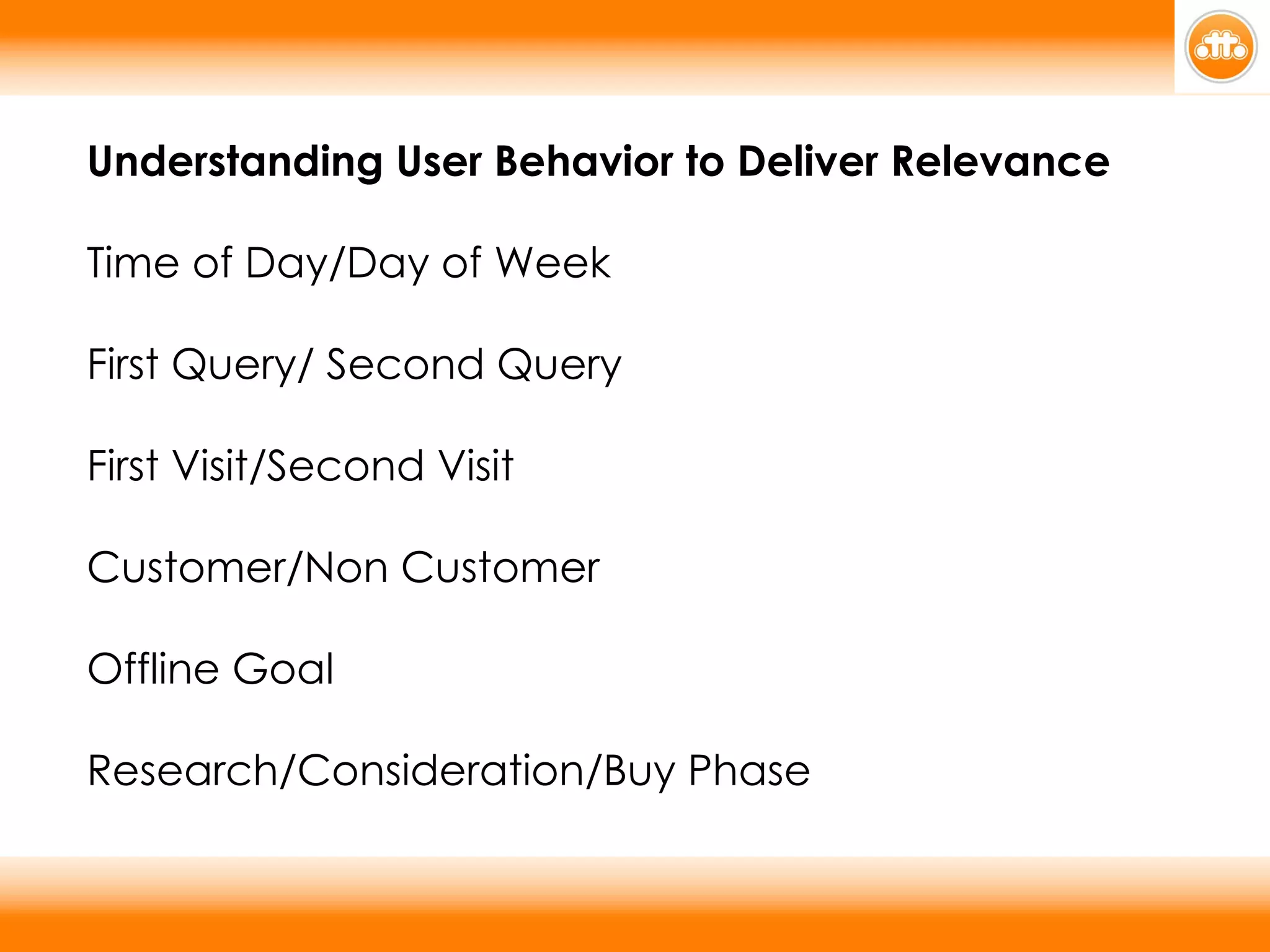 Understanding User Behavior to Deliver Relevance Time of Day/Day of Week First Query/ Second Query First Visit/Second Visit Customer/Non Customer Offline Goal Research/Consideration/Buy Phase 