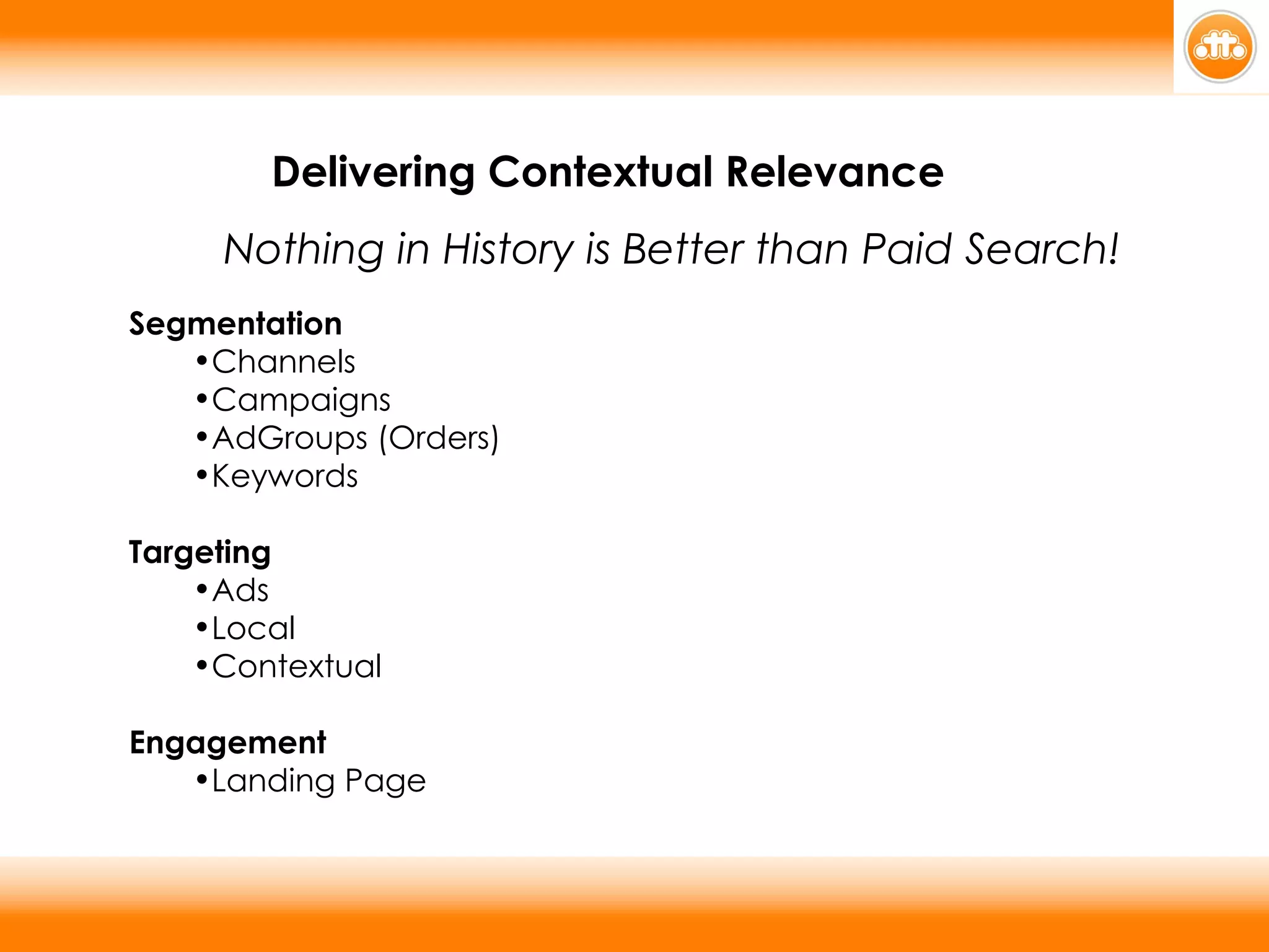 Segmentation Channels Campaigns AdGroups (Orders) Keywords Targeting Ads Local Contextual Engagement Landing Page   Delivering Contextual Relevance  Nothing in History is Better than Paid Search! 