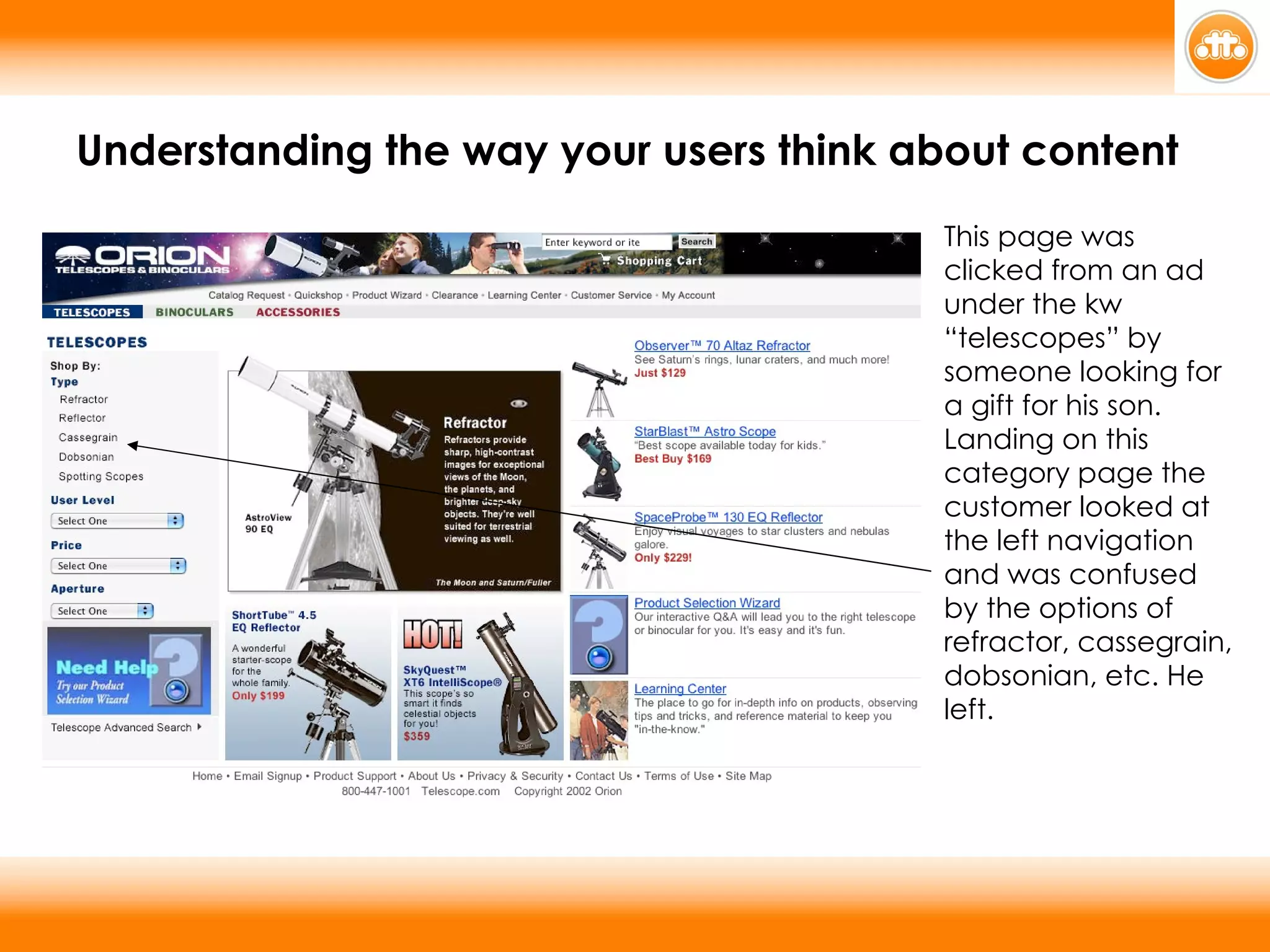 This page was clicked from an ad under the kw “telescopes” by someone looking for a gift for his son. Landing on this category page the customer looked at the left navigation and was confused by the options of refractor, cassegrain, dobsonian, etc. He left. Understanding the way your users think about content 