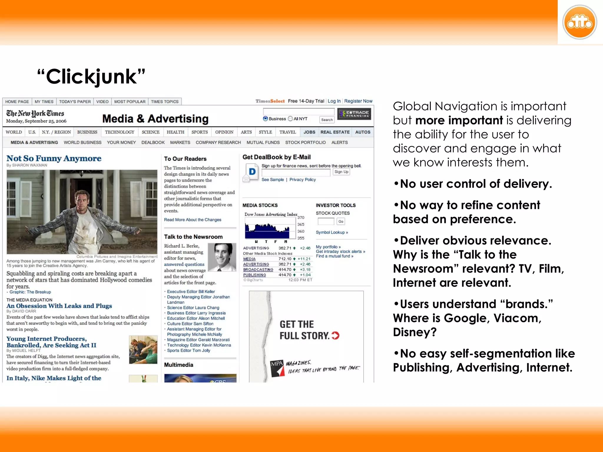 Global Navigation is important but  more important  is delivering the ability for the user to discover and engage in what we know interests them. No user control of delivery. No way to refine content based on preference. Deliver obvious relevance. Why is the “Talk to the Newsroom” relevant? TV, Film, Internet are relevant. Users understand “brands.” Where is Google, Viacom, Disney? No easy self-segmentation like Publishing, Advertising, Internet.  “ Clickjunk” 