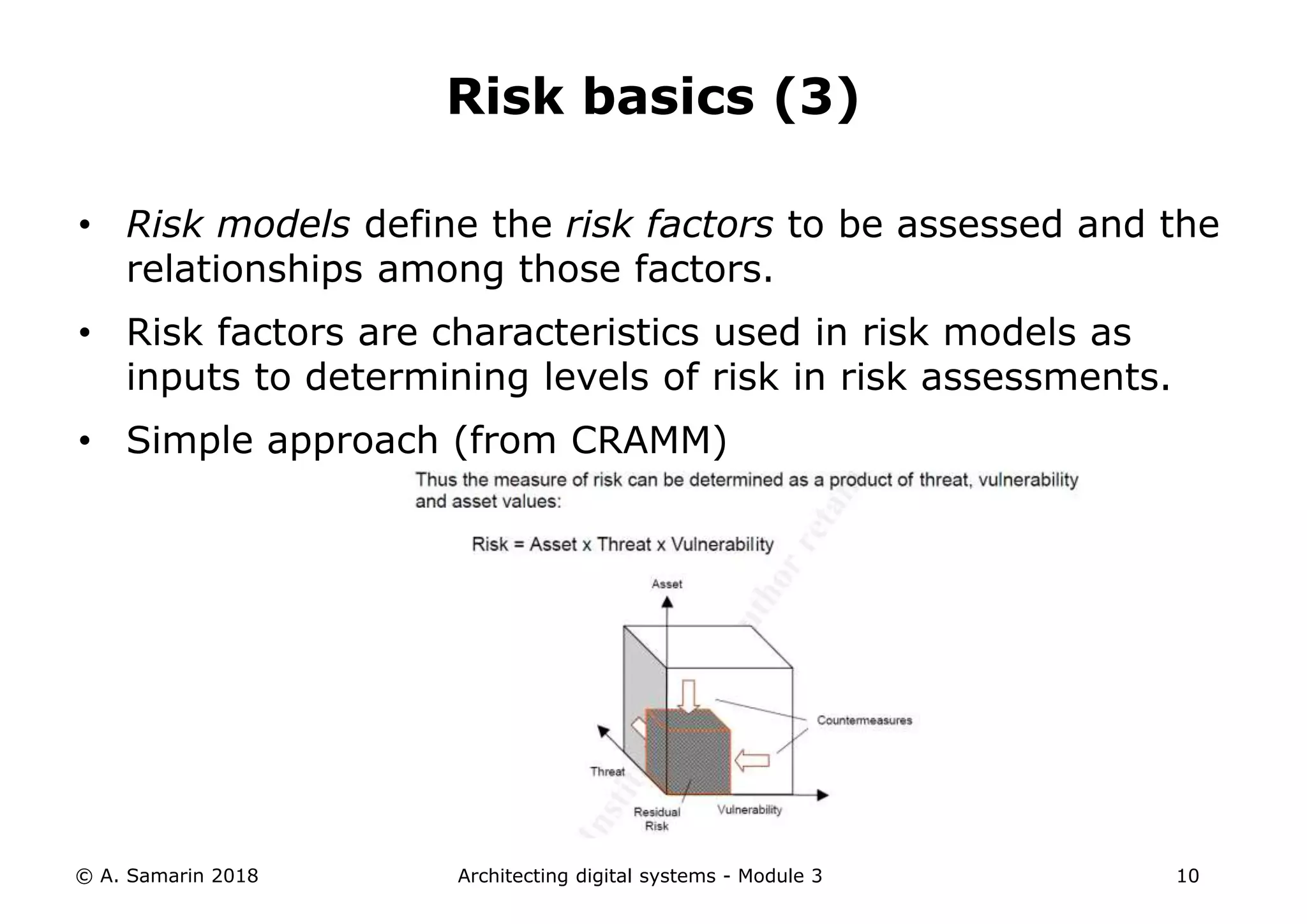 • Risk models define the risk factors to be assessed and the
relationships among those factors.
• Risk factors are characteristics used in risk models as
inputs to determining levels of risk in risk assessments.
• Simple approach (from CRAMM)
© A. Samarin 2018 Architecting digital systems - Module 3 10
Risk basics (3)
 