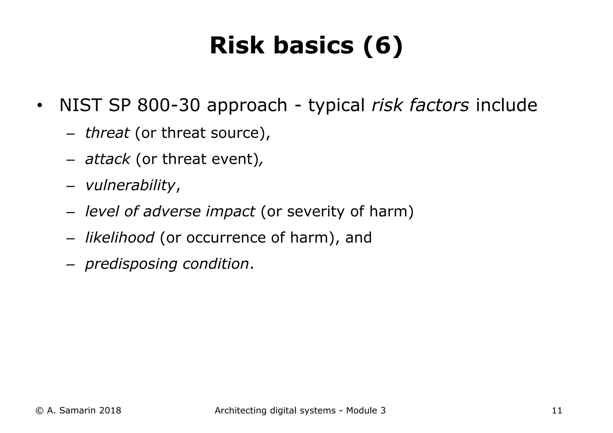 • NIST SP 800-30 approach - typical risk factors include
– threat (or threat source),
– attack (or threat event),
– vulnerability,
– level of adverse impact (or severity of harm)
– likelihood (or occurrence of harm), and
– predisposing condition.
© A. Samarin 2018 Architecting digital systems - Module 3 11
Risk basics (6)
 