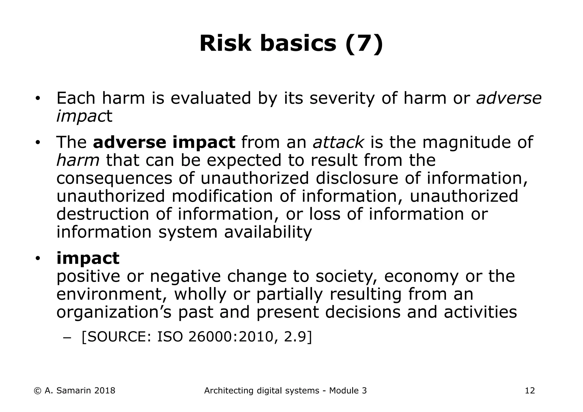 • Each harm is evaluated by its severity of harm or adverse
impact
• The adverse impact from an attack is the magnitude of
harm that can be expected to result from the
consequences of unauthorized disclosure of information,
unauthorized modification of information, unauthorized
destruction of information, or loss of information or
information system availability
• impact
positive or negative change to society, economy or the
environment, wholly or partially resulting from an
organization’s past and present decisions and activities
– [SOURCE: ISO 26000:2010, 2.9]
© A. Samarin 2018 Architecting digital systems - Module 3 12
Risk basics (7)
 