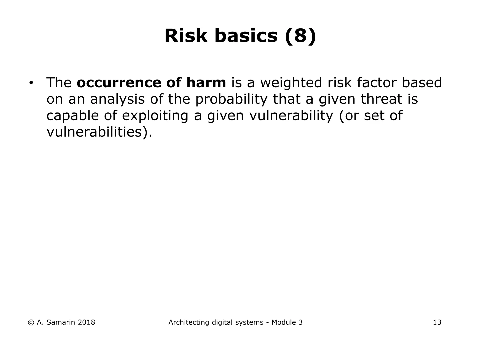 • The occurrence of harm is a weighted risk factor based
on an analysis of the probability that a given threat is
capable of exploiting a given vulnerability (or set of
vulnerabilities).
© A. Samarin 2018 Architecting digital systems - Module 3 13
Risk basics (8)
 