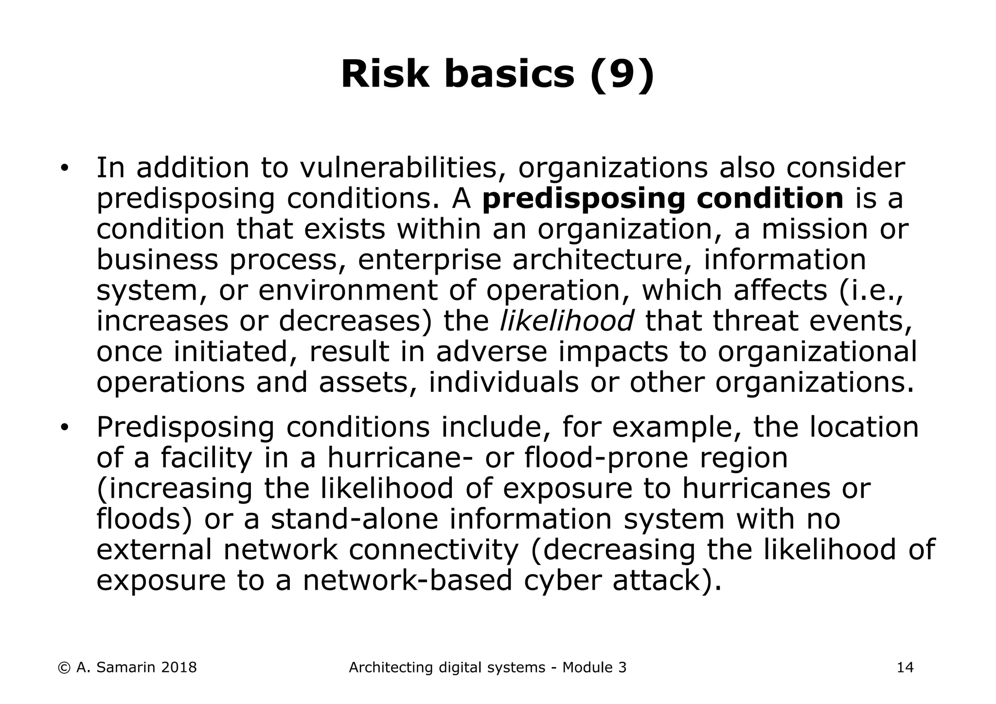 • In addition to vulnerabilities, organizations also consider
predisposing conditions. A predisposing condition is a
condition that exists within an organization, a mission or
business process, enterprise architecture, information
system, or environment of operation, which affects (i.e.,
increases or decreases) the likelihood that threat events,
once initiated, result in adverse impacts to organizational
operations and assets, individuals or other organizations.
• Predisposing conditions include, for example, the location
of a facility in a hurricane- or flood-prone region
(increasing the likelihood of exposure to hurricanes or
floods) or a stand-alone information system with no
external network connectivity (decreasing the likelihood of
exposure to a network-based cyber attack).
© A. Samarin 2018 Architecting digital systems - Module 3 14
Risk basics (9)
 