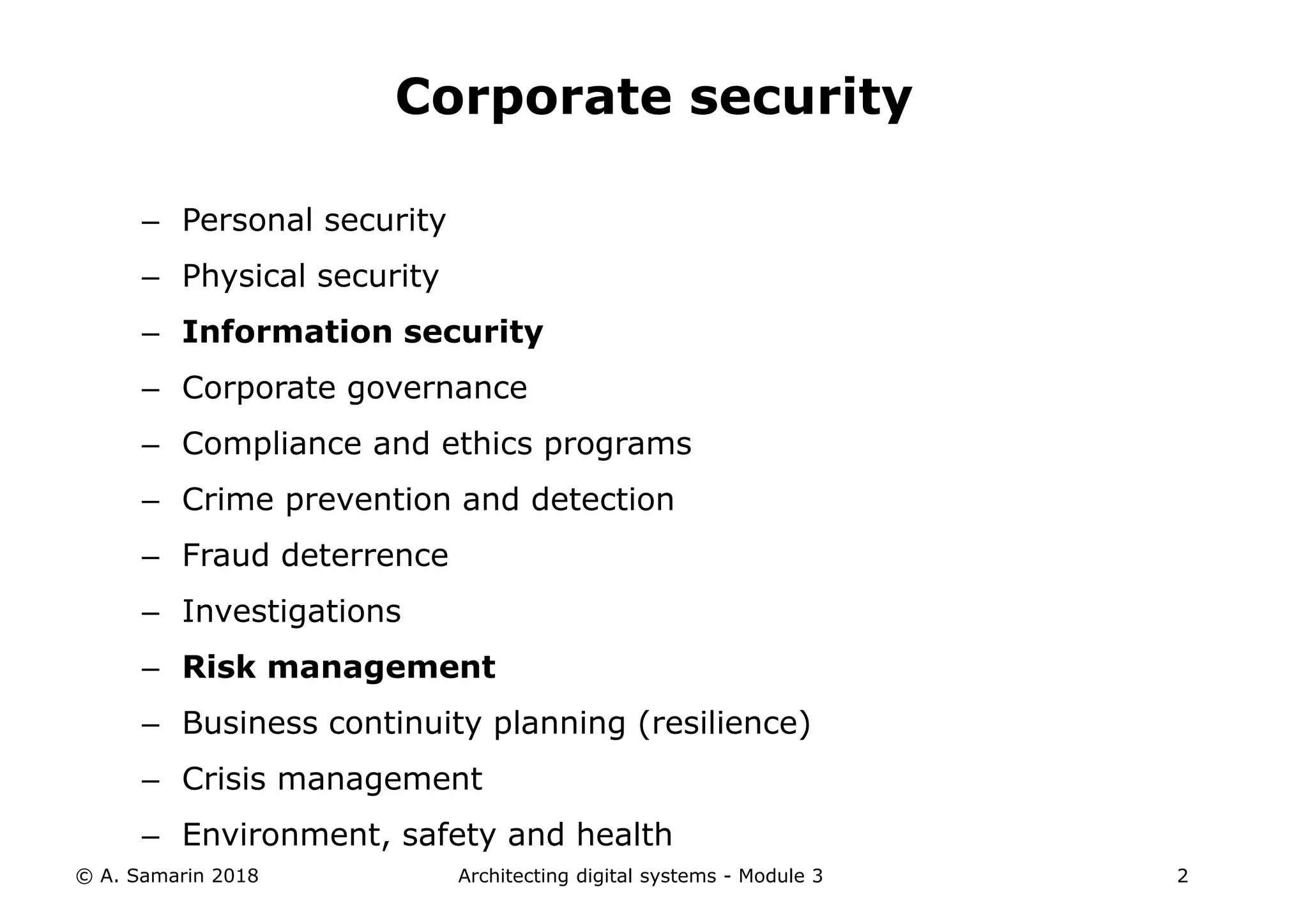 – Personal security
– Physical security
– Information security
– Corporate governance
– Compliance and ethics programs
– Crime prevention and detection
– Fraud deterrence
– Investigations
– Risk management
– Business continuity planning (resilience)
– Crisis management
– Environment, safety and health
© A. Samarin 2018 Architecting digital systems - Module 3 2
Corporate security
 