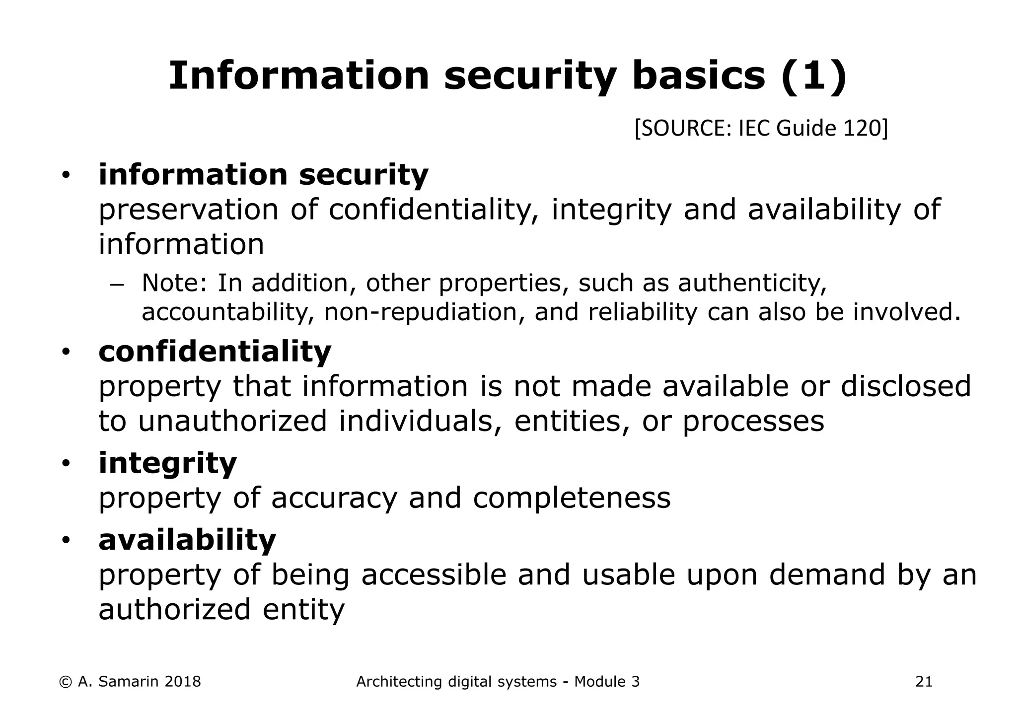 • information security
preservation of confidentiality, integrity and availability of
information
– Note: In addition, other properties, such as authenticity,
accountability, non-repudiation, and reliability can also be involved.
• confidentiality
property that information is not made available or disclosed
to unauthorized individuals, entities, or processes
• integrity
property of accuracy and completeness
• availability
property of being accessible and usable upon demand by an
authorized entity
© A. Samarin 2018 Architecting digital systems - Module 3 21
Information security basics (1)
[SOURCE: IEC Guide 120]
 
