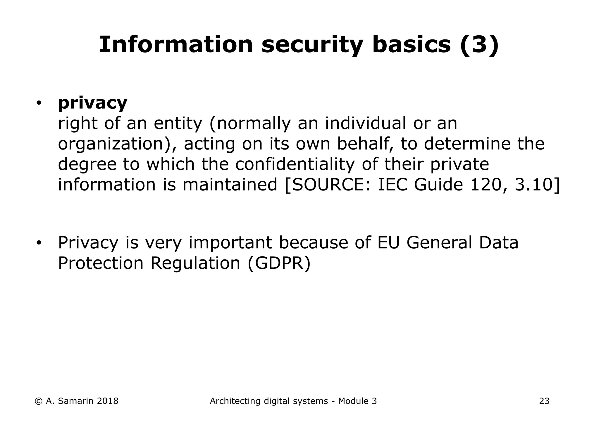 • privacy
right of an entity (normally an individual or an
organization), acting on its own behalf, to determine the
degree to which the confidentiality of their private
information is maintained [SOURCE: IEC Guide 120, 3.10]
• Privacy is very important because of EU General Data
Protection Regulation (GDPR)
© A. Samarin 2018 Architecting digital systems - Module 3 23
Information security basics (3)
 