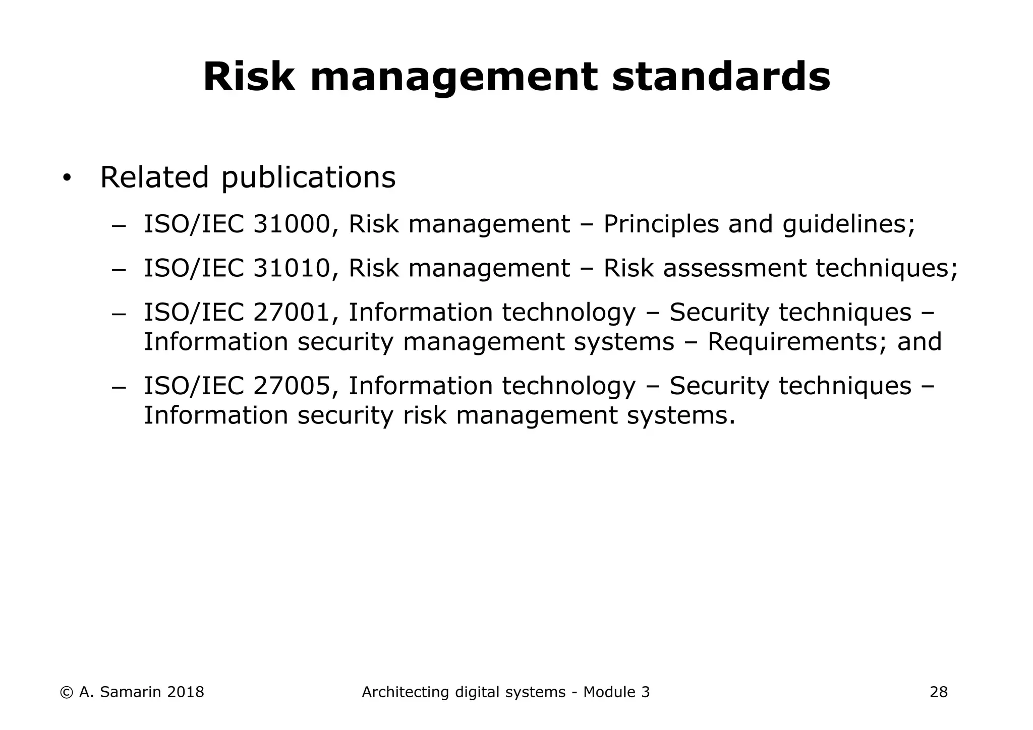 • Related publications
– ISO/IEC 31000, Risk management – Principles and guidelines;
– ISO/IEC 31010, Risk management – Risk assessment techniques;
– ISO/IEC 27001, Information technology – Security techniques –
Information security management systems – Requirements; and
– ISO/IEC 27005, Information technology – Security techniques –
Information security risk management systems.
© A. Samarin 2018 Architecting digital systems - Module 3 28
Risk management standards
 