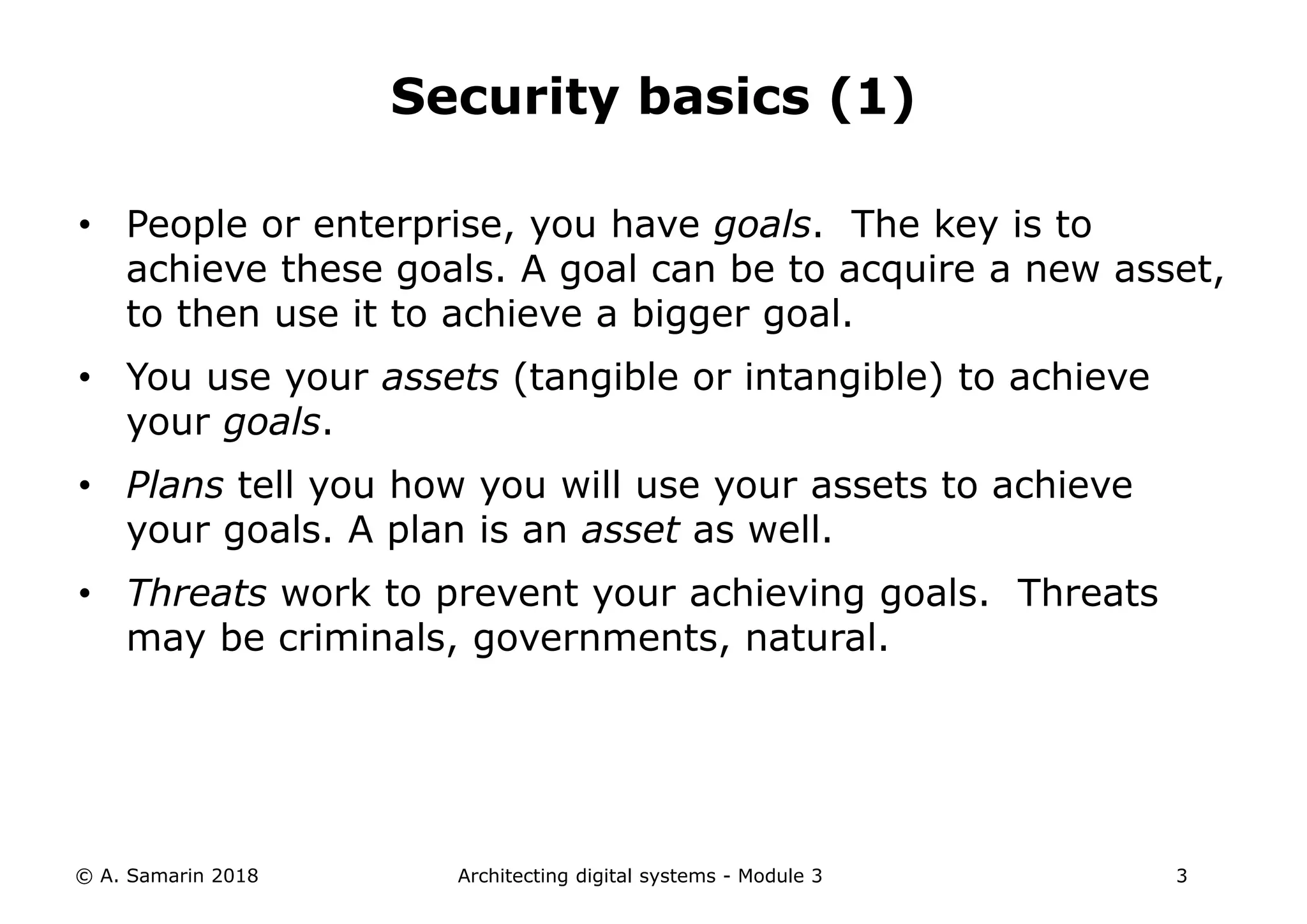 • People or enterprise, you have goals. The key is to
achieve these goals. A goal can be to acquire a new asset,
to then use it to achieve a bigger goal.
• You use your assets (tangible or intangible) to achieve
your goals.
• Plans tell you how you will use your assets to achieve
your goals. A plan is an asset as well.
• Threats work to prevent your achieving goals. Threats
may be criminals, governments, natural.
© A. Samarin 2018 Architecting digital systems - Module 3 3
Security basics (1)
 