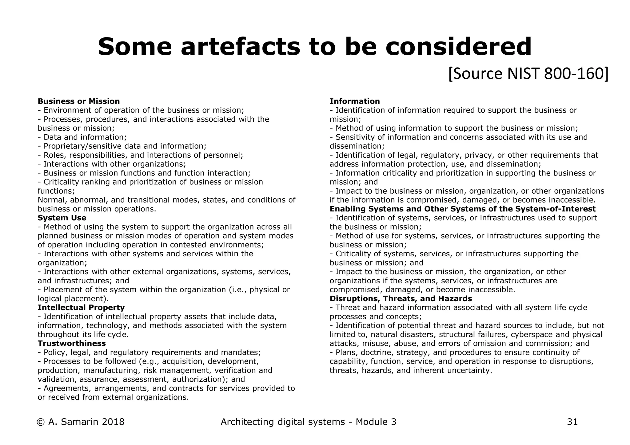 Business or Mission
- Environment of operation of the business or mission;
- Processes, procedures, and interactions associated with the
business or mission;
- Data and information;
- Proprietary/sensitive data and information;
- Roles, responsibilities, and interactions of personnel;
- Interactions with other organizations;
- Business or mission functions and function interaction;
- Criticality ranking and prioritization of business or mission
functions;
Normal, abnormal, and transitional modes, states, and conditions of
business or mission operations.
System Use
- Method of using the system to support the organization across all
planned business or mission modes of operation and system modes
of operation including operation in contested environments;
- Interactions with other systems and services within the
organization;
- Interactions with other external organizations, systems, services,
and infrastructures; and
- Placement of the system within the organization (i.e., physical or
logical placement).
Intellectual Property
- Identification of intellectual property assets that include data,
information, technology, and methods associated with the system
throughout its life cycle.
Trustworthiness
- Policy, legal, and regulatory requirements and mandates;
- Processes to be followed (e.g., acquisition, development,
production, manufacturing, risk management, verification and
validation, assurance, assessment, authorization); and
- Agreements, arrangements, and contracts for services provided to
or received from external organizations.
© A. Samarin 2018 Architecting digital systems - Module 3 31
Some artefacts to be considered
Information
- Identification of information required to support the business or
mission;
- Method of using information to support the business or mission;
- Sensitivity of information and concerns associated with its use and
dissemination;
- Identification of legal, regulatory, privacy, or other requirements that
address information protection, use, and dissemination;
- Information criticality and prioritization in supporting the business or
mission; and
- Impact to the business or mission, organization, or other organizations
if the information is compromised, damaged, or becomes inaccessible.
Enabling Systems and Other Systems of the System-of-Interest
- Identification of systems, services, or infrastructures used to support
the business or mission;
- Method of use for systems, services, or infrastructures supporting the
business or mission;
- Criticality of systems, services, or infrastructures supporting the
business or mission; and
- Impact to the business or mission, the organization, or other
organizations if the systems, services, or infrastructures are
compromised, damaged, or become inaccessible.
Disruptions, Threats, and Hazards
- Threat and hazard information associated with all system life cycle
processes and concepts;
- Identification of potential threat and hazard sources to include, but not
limited to, natural disasters, structural failures, cyberspace and physical
attacks, misuse, abuse, and errors of omission and commission; and
- Plans, doctrine, strategy, and procedures to ensure continuity of
capability, function, service, and operation in response to disruptions,
threats, hazards, and inherent uncertainty.
[Source NIST 800-160]
 