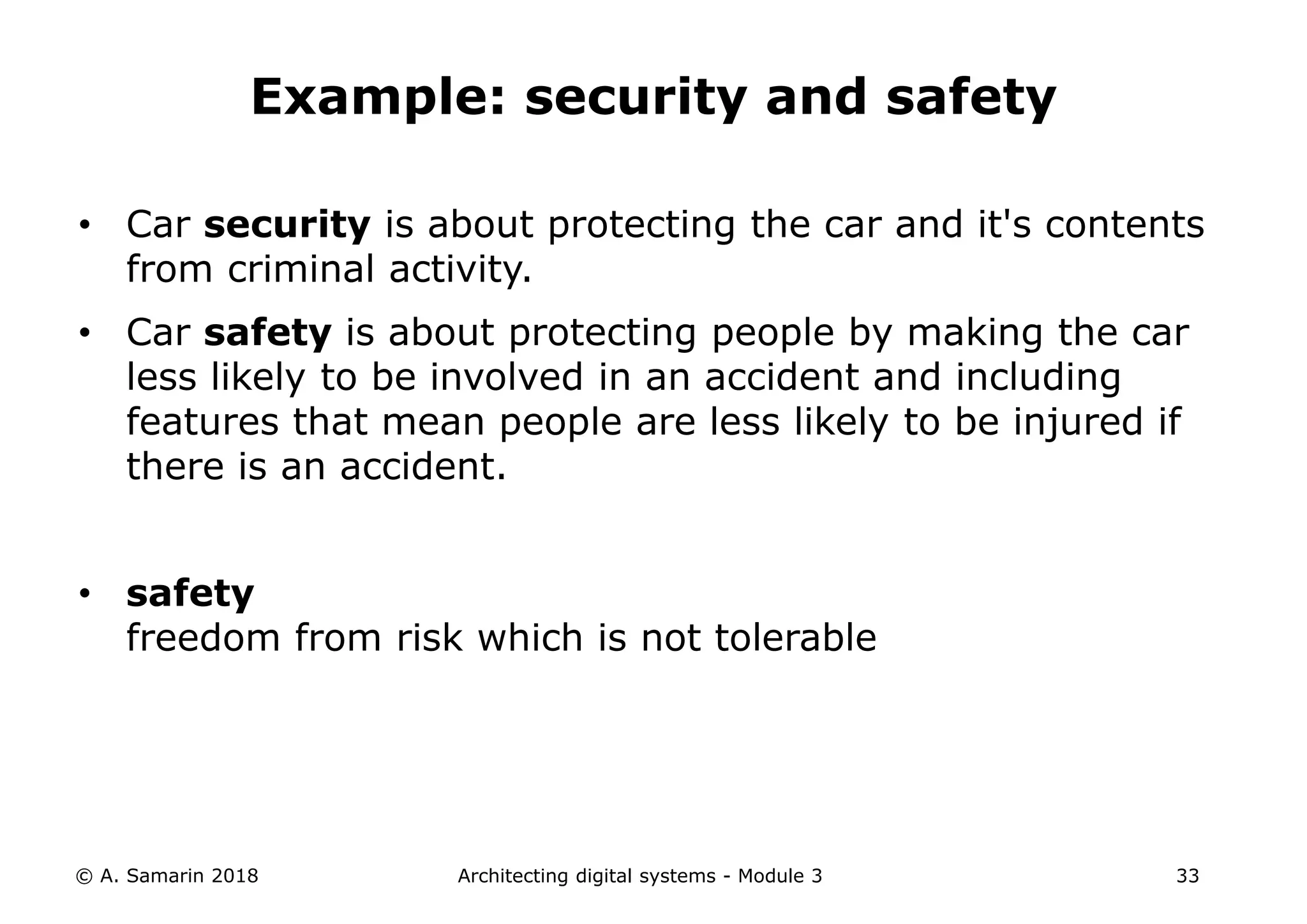• Car security is about protecting the car and it's contents
from criminal activity.
• Car safety is about protecting people by making the car
less likely to be involved in an accident and including
features that mean people are less likely to be injured if
there is an accident.
• safety
freedom from risk which is not tolerable
© A. Samarin 2018 Architecting digital systems - Module 3 33
Example: security and safety
 