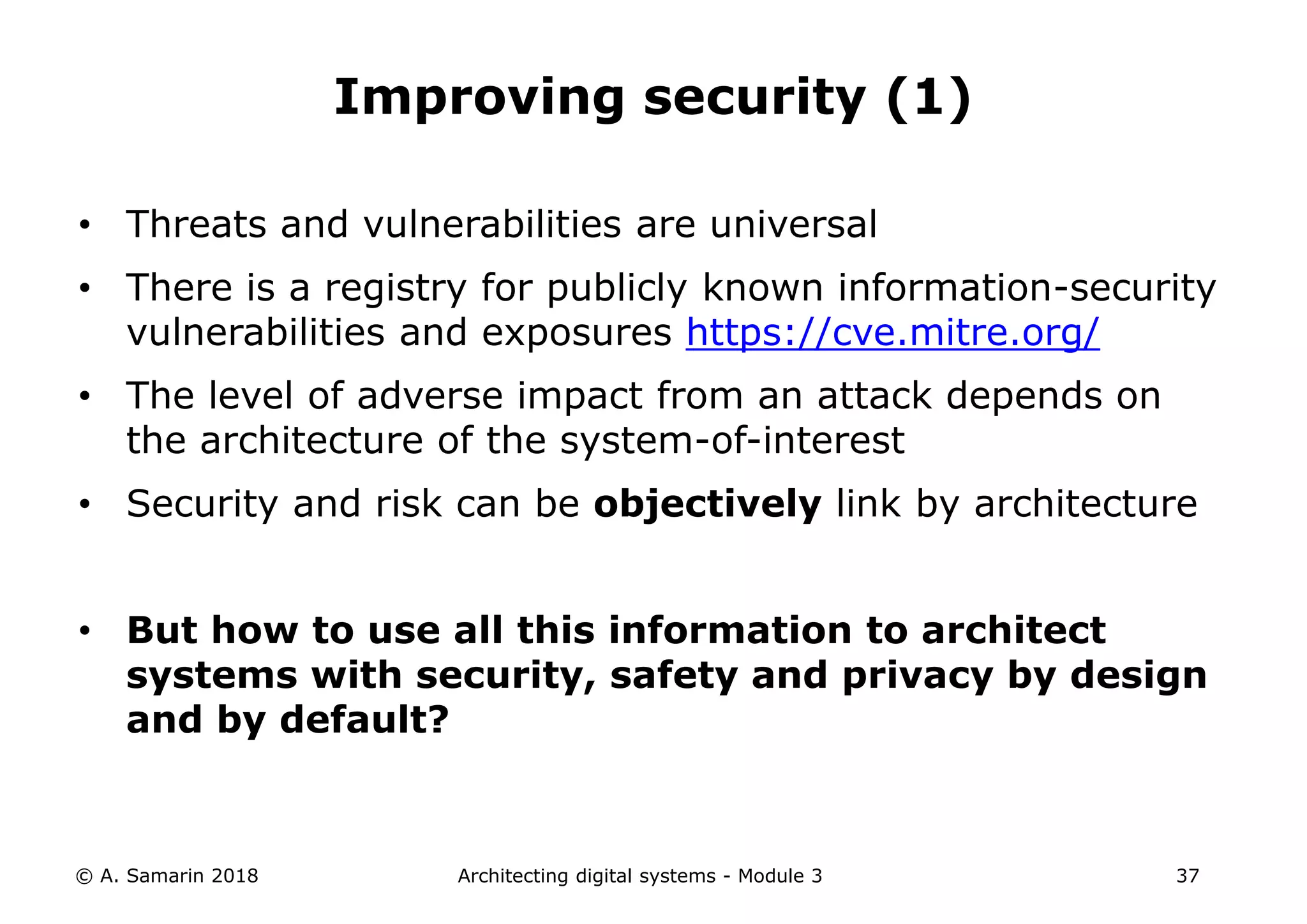• Threats and vulnerabilities are universal
• There is a registry for publicly known information-security
vulnerabilities and exposures https://cve.mitre.org/
• The level of adverse impact from an attack depends on
the architecture of the system-of-interest
• Security and risk can be objectively link by architecture
• But how to use all this information to architect
systems with security, safety and privacy by design
and by default?
© A. Samarin 2018 Architecting digital systems - Module 3 37
Improving security (1)
 