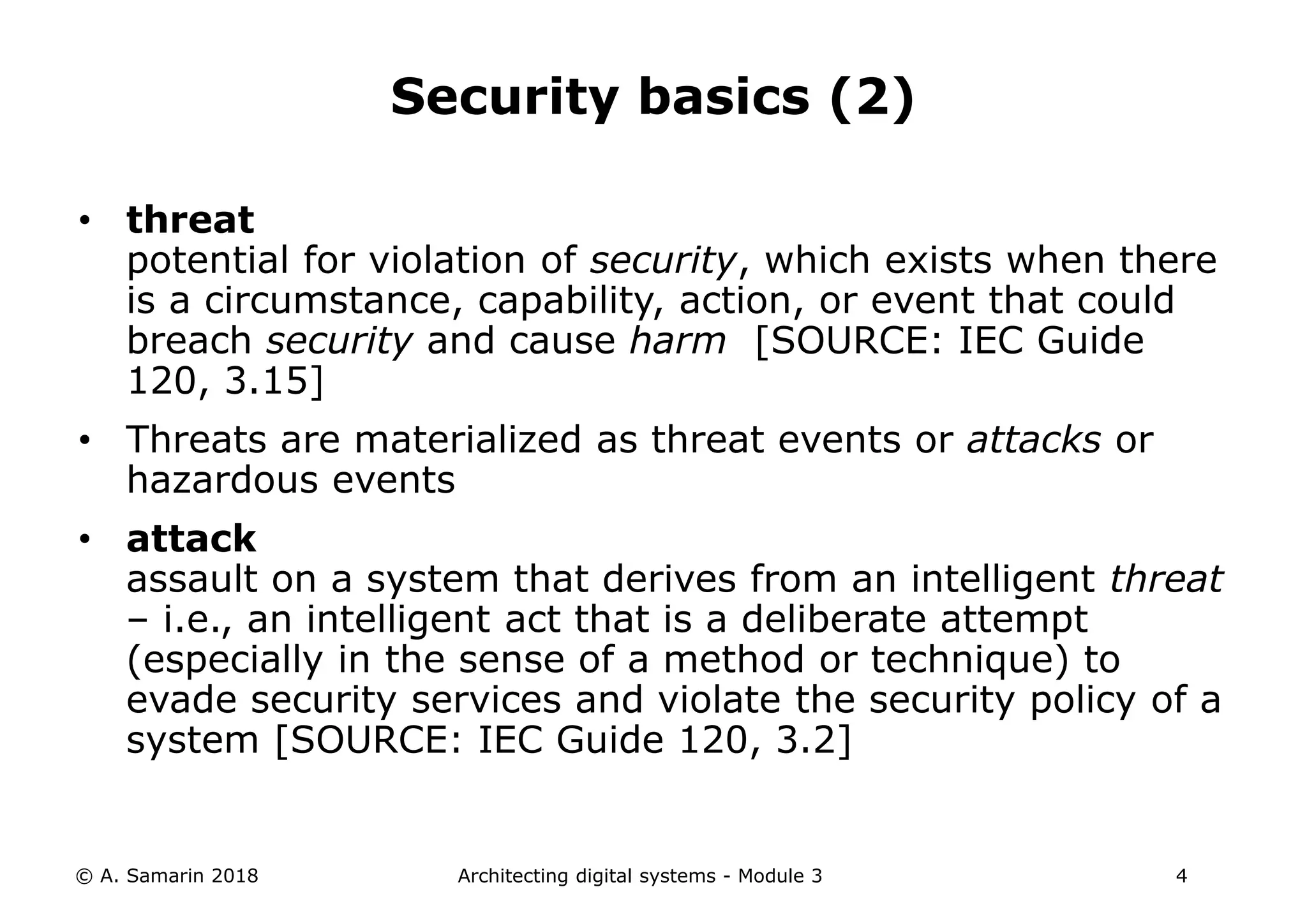 • threat
potential for violation of security, which exists when there
is a circumstance, capability, action, or event that could
breach security and cause harm [SOURCE: IEC Guide
120, 3.15]
• Threats are materialized as threat events or attacks or
hazardous events
• attack
assault on a system that derives from an intelligent threat
– i.e., an intelligent act that is a deliberate attempt
(especially in the sense of a method or technique) to
evade security services and violate the security policy of a
system [SOURCE: IEC Guide 120, 3.2]
© A. Samarin 2018 Architecting digital systems - Module 3 4
Security basics (2)
 