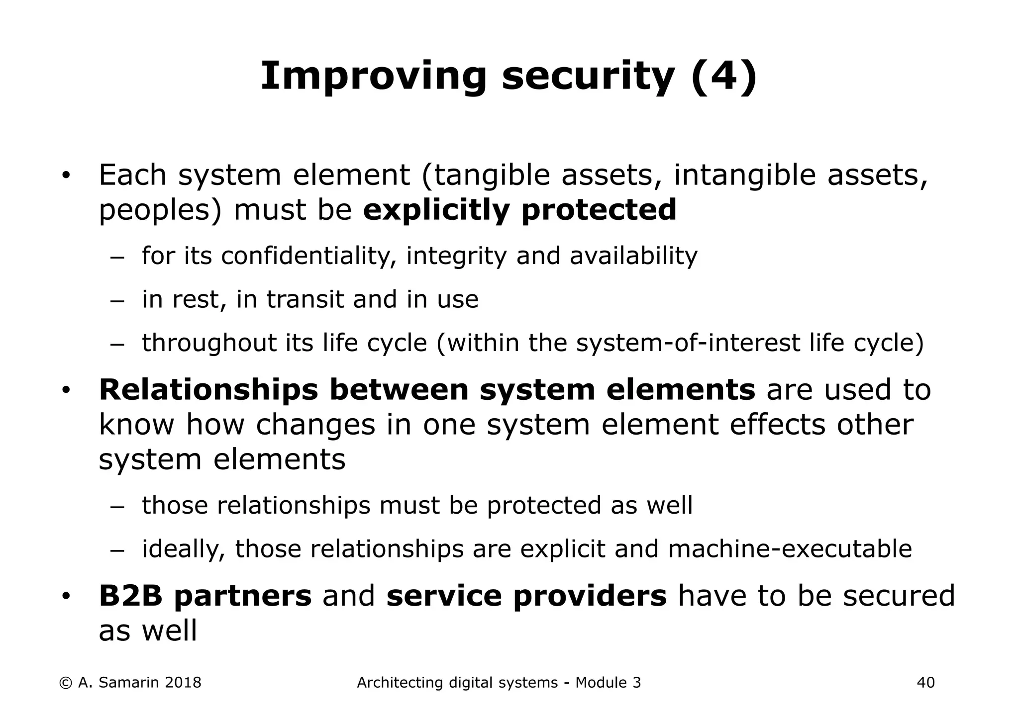 • Each system element (tangible assets, intangible assets,
peoples) must be explicitly protected
– for its confidentiality, integrity and availability
– in rest, in transit and in use
– throughout its life cycle (within the system-of-interest life cycle)
• Relationships between system elements are used to
know how changes in one system element effects other
system elements
– those relationships must be protected as well
– ideally, those relationships are explicit and machine-executable
• B2B partners and service providers have to be secured
as well
© A. Samarin 2018 Architecting digital systems - Module 3 40
Improving security (4)
 