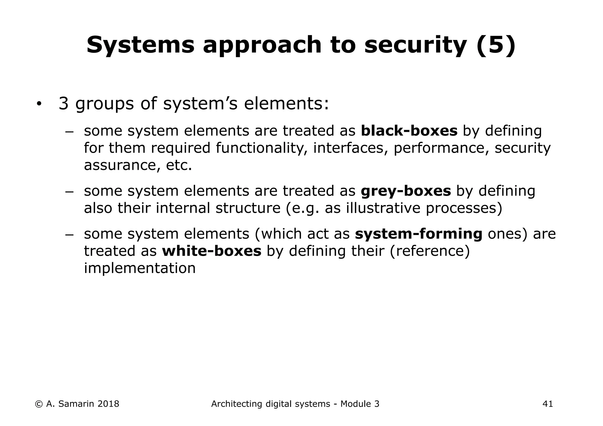 • 3 groups of system’s elements:
– some system elements are treated as black-boxes by defining
for them required functionality, interfaces, performance, security
assurance, etc.
– some system elements are treated as grey-boxes by defining
also their internal structure (e.g. as illustrative processes)
– some system elements (which act as system-forming ones) are
treated as white-boxes by defining their (reference)
implementation
© A. Samarin 2018 Architecting digital systems - Module 3 41
Systems approach to security (5)
 