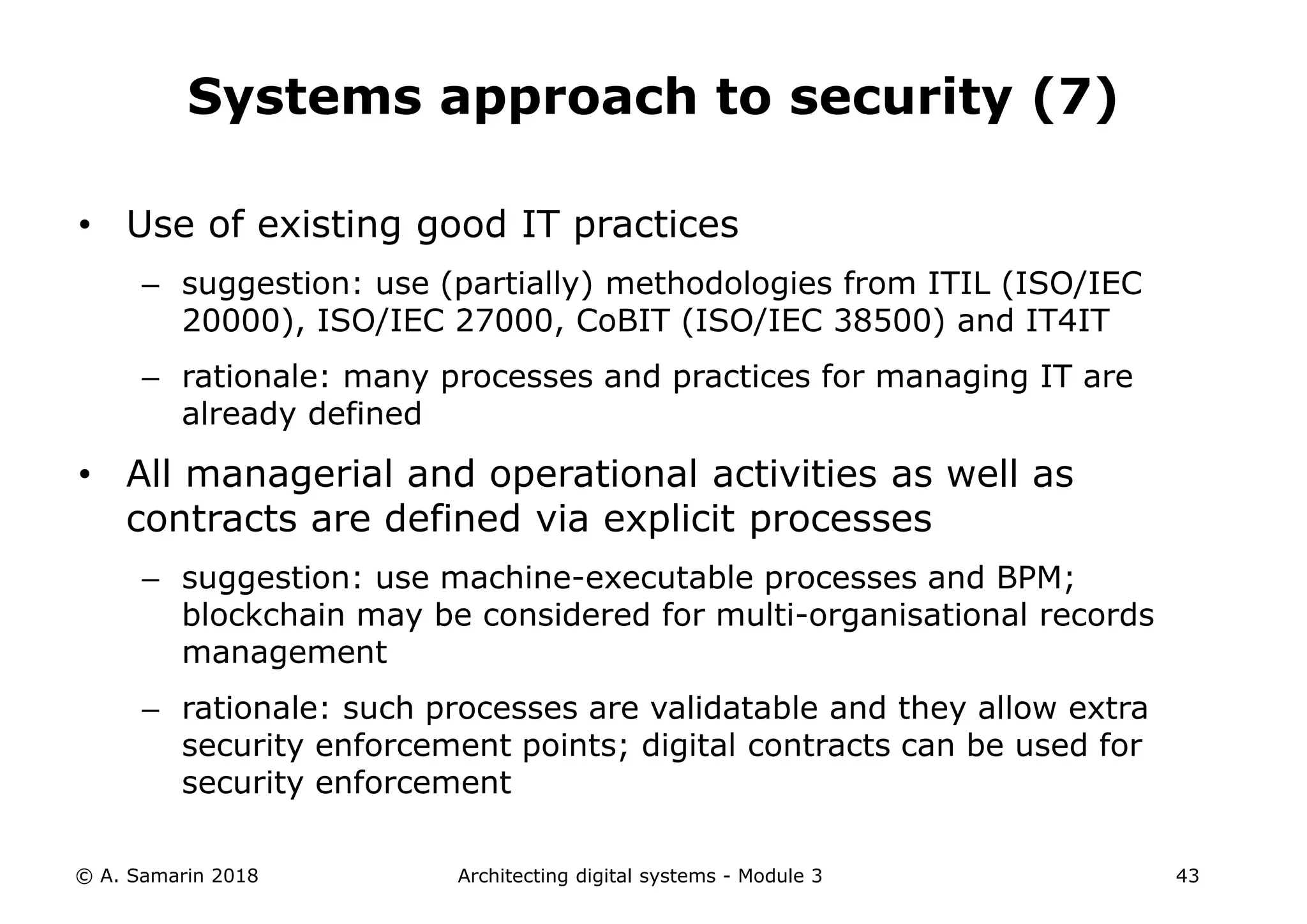• Use of existing good IT practices
– suggestion: use (partially) methodologies from ITIL (ISO/IEC
20000), ISO/IEC 27000, CoBIT (ISO/IEC 38500) and IT4IT
– rationale: many processes and practices for managing IT are
already defined
• All managerial and operational activities as well as
contracts are defined via explicit processes
– suggestion: use machine-executable processes and BPM;
blockchain may be considered for multi-organisational records
management
– rationale: such processes are validatable and they allow extra
security enforcement points; digital contracts can be used for
security enforcement
© A. Samarin 2018 Architecting digital systems - Module 3 43
Systems approach to security (7)
 