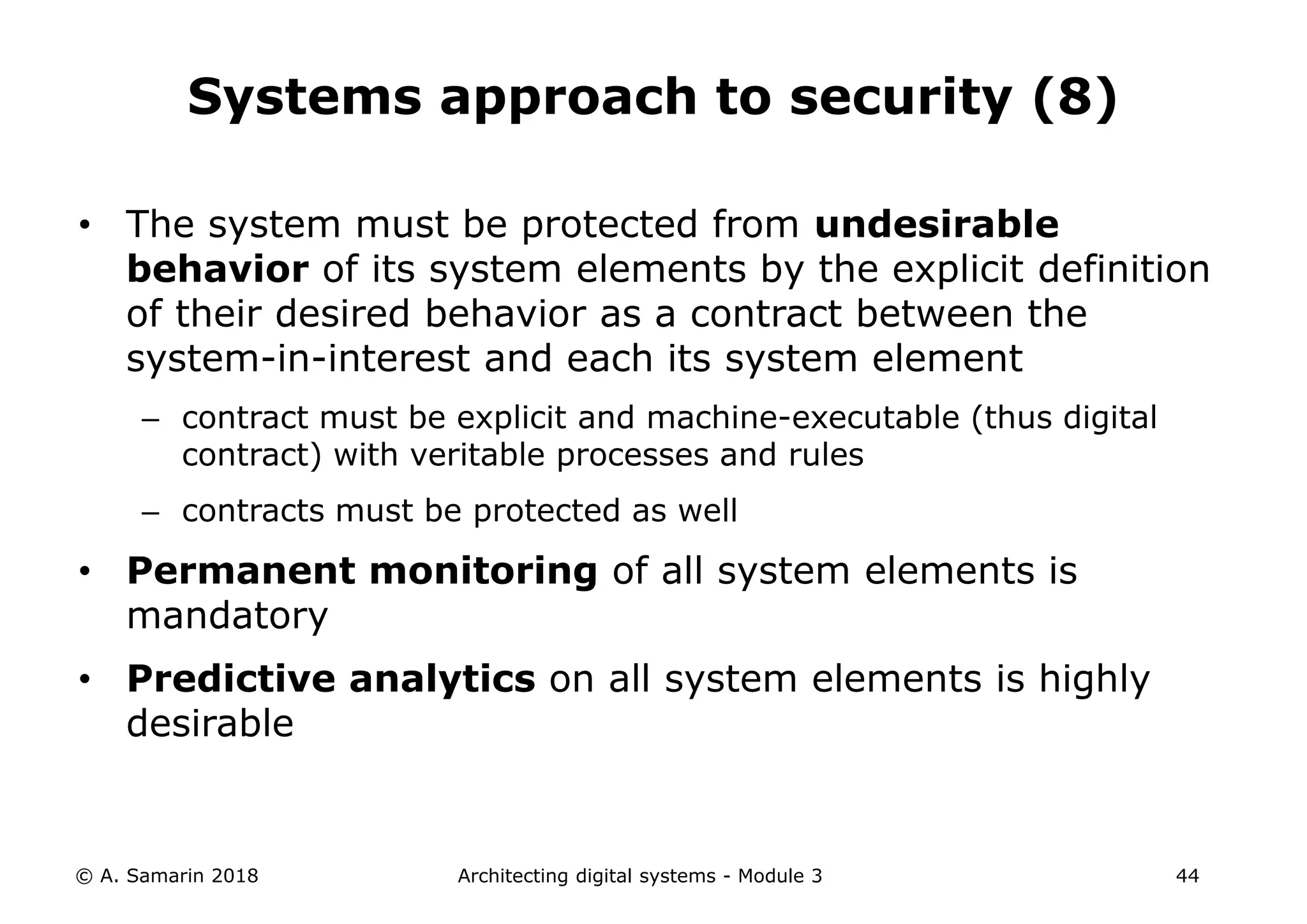 • The system must be protected from undesirable
behavior of its system elements by the explicit definition
of their desired behavior as a contract between the
system-in-interest and each its system element
– contract must be explicit and machine-executable (thus digital
contract) with veritable processes and rules
– contracts must be protected as well
• Permanent monitoring of all system elements is
mandatory
• Predictive analytics on all system elements is highly
desirable
© A. Samarin 2018 Architecting digital systems - Module 3 44
Systems approach to security (8)
 