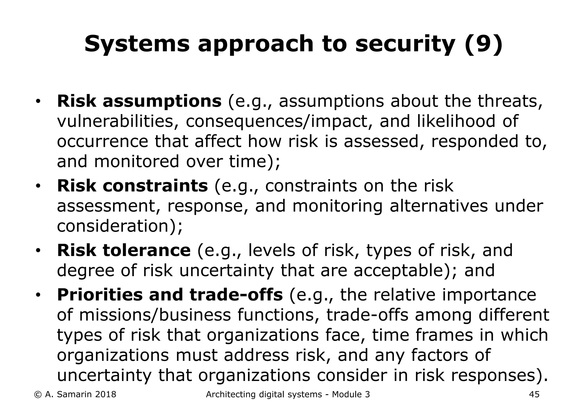 • Risk assumptions (e.g., assumptions about the threats,
vulnerabilities, consequences/impact, and likelihood of
occurrence that affect how risk is assessed, responded to,
and monitored over time);
• Risk constraints (e.g., constraints on the risk
assessment, response, and monitoring alternatives under
consideration);
• Risk tolerance (e.g., levels of risk, types of risk, and
degree of risk uncertainty that are acceptable); and
• Priorities and trade-offs (e.g., the relative importance
of missions/business functions, trade-offs among different
types of risk that organizations face, time frames in which
organizations must address risk, and any factors of
uncertainty that organizations consider in risk responses).
© A. Samarin 2018 Architecting digital systems - Module 3 45
Systems approach to security (9)
 