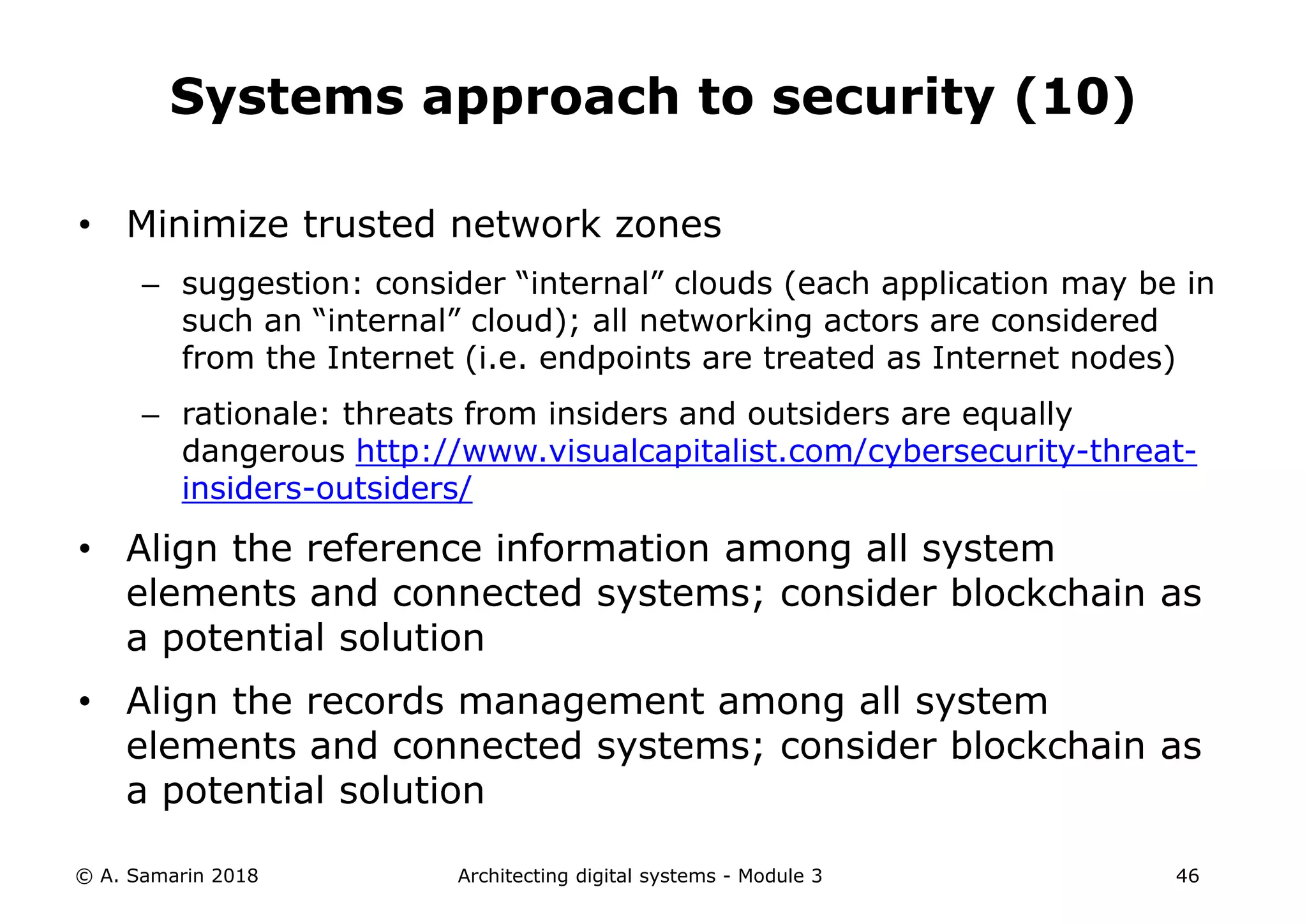 • Minimize trusted network zones
– suggestion: consider “internal” clouds (each application may be in
such an “internal” cloud); all networking actors are considered
from the Internet (i.e. endpoints are treated as Internet nodes)
– rationale: threats from insiders and outsiders are equally
dangerous http://www.visualcapitalist.com/cybersecurity-threat-
insiders-outsiders/
• Align the reference information among all system
elements and connected systems; consider blockchain as
a potential solution
• Align the records management among all system
elements and connected systems; consider blockchain as
a potential solution
© A. Samarin 2018 Architecting digital systems - Module 3 46
Systems approach to security (10)
 