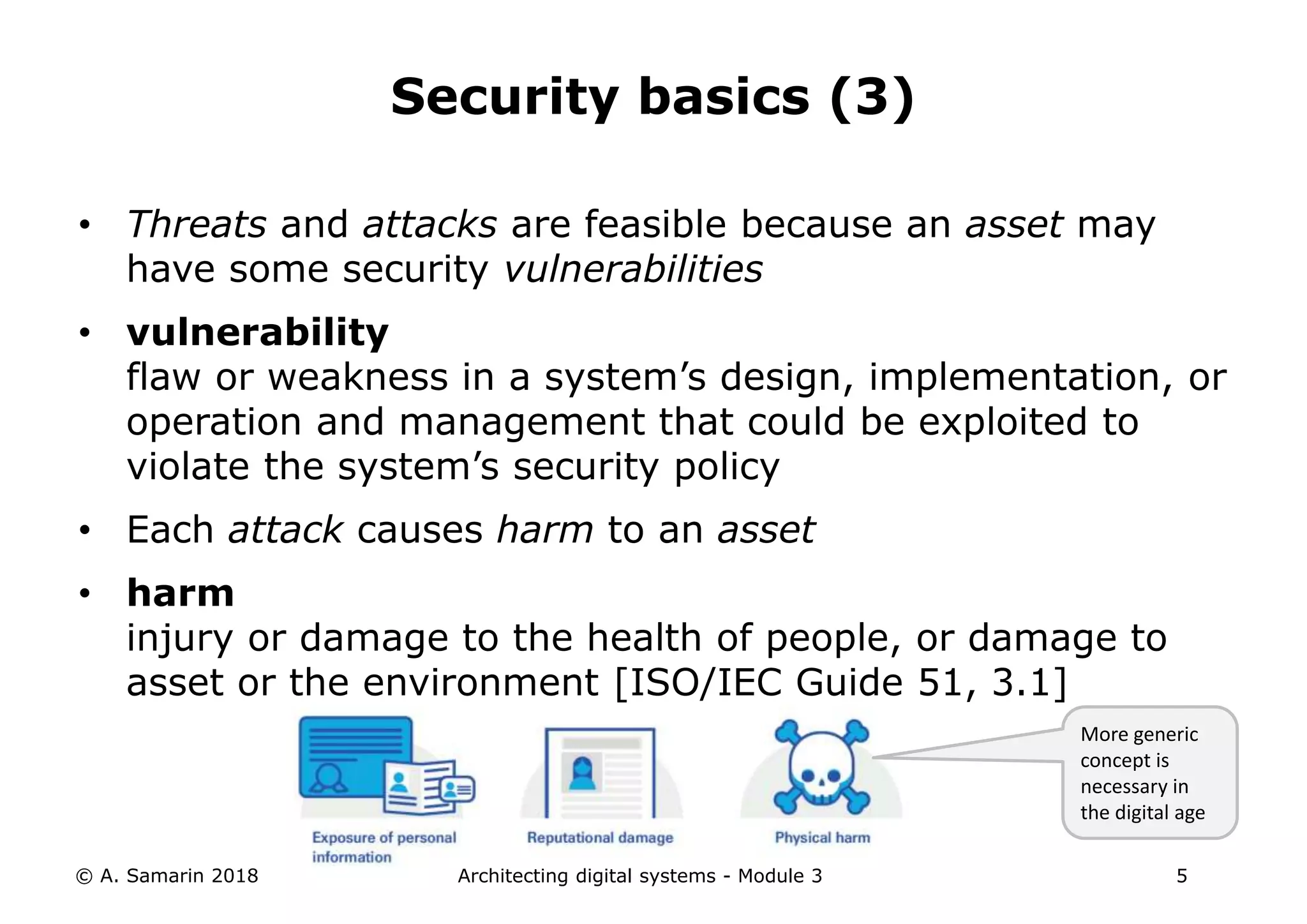• Threats and attacks are feasible because an asset may
have some security vulnerabilities
• vulnerability
flaw or weakness in a system’s design, implementation, or
operation and management that could be exploited to
violate the system’s security policy
• Each attack causes harm to an asset
• harm
injury or damage to the health of people, or damage to
asset or the environment [ISO/IEC Guide 51, 3.1]
© A. Samarin 2018 Architecting digital systems - Module 3 5
Security basics (3)
More generic
concept is
necessary in
the digital age
 