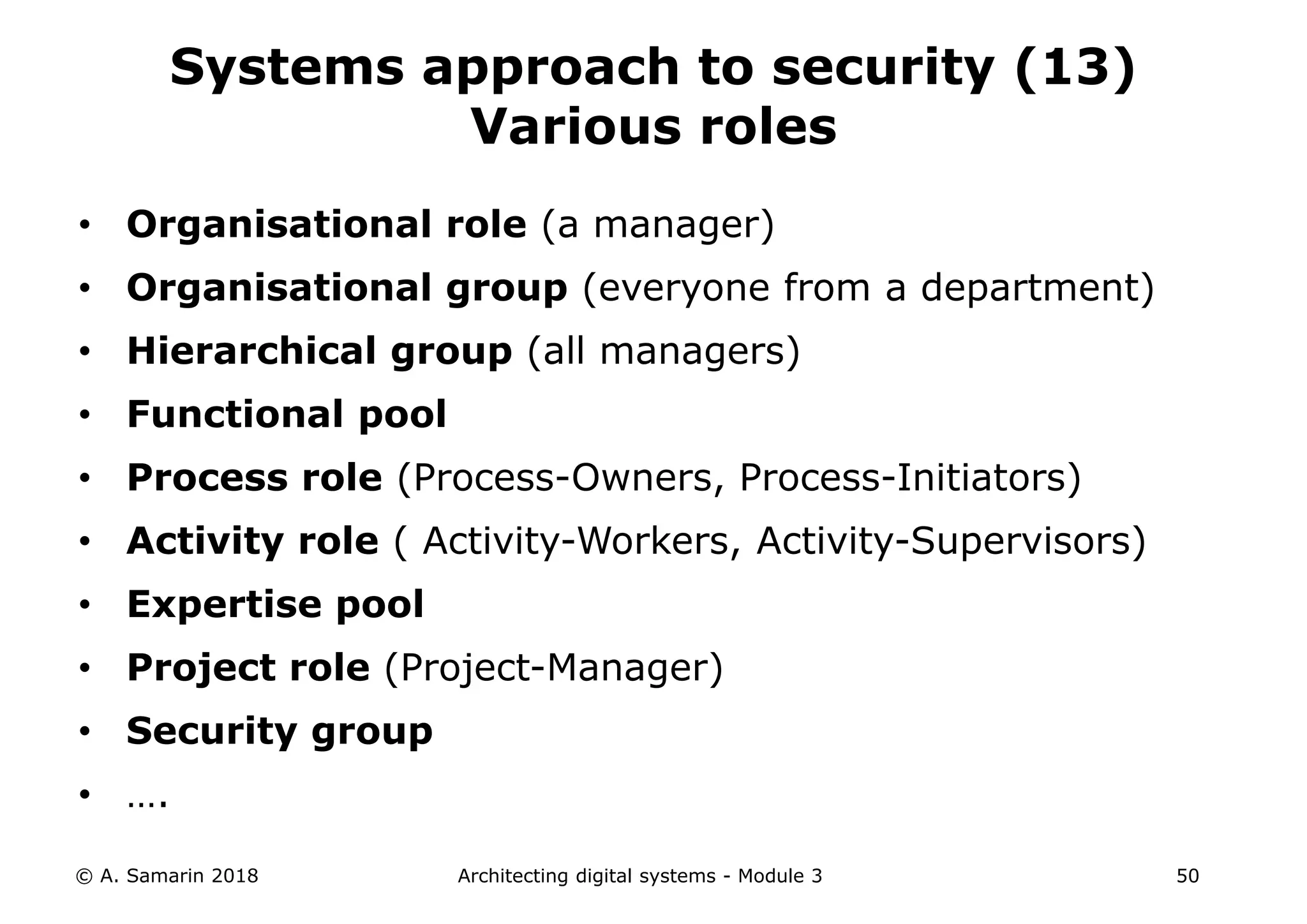 • Organisational role (a manager)
• Organisational group (everyone from a department)
• Hierarchical group (all managers)
• Functional pool
• Process role (Process-Owners, Process-Initiators)
• Activity role ( Activity-Workers, Activity-Supervisors)
• Expertise pool
• Project role (Project-Manager)
• Security group
• ….
© A. Samarin 2018 Architecting digital systems - Module 3 50
Systems approach to security (13)
Various roles
 