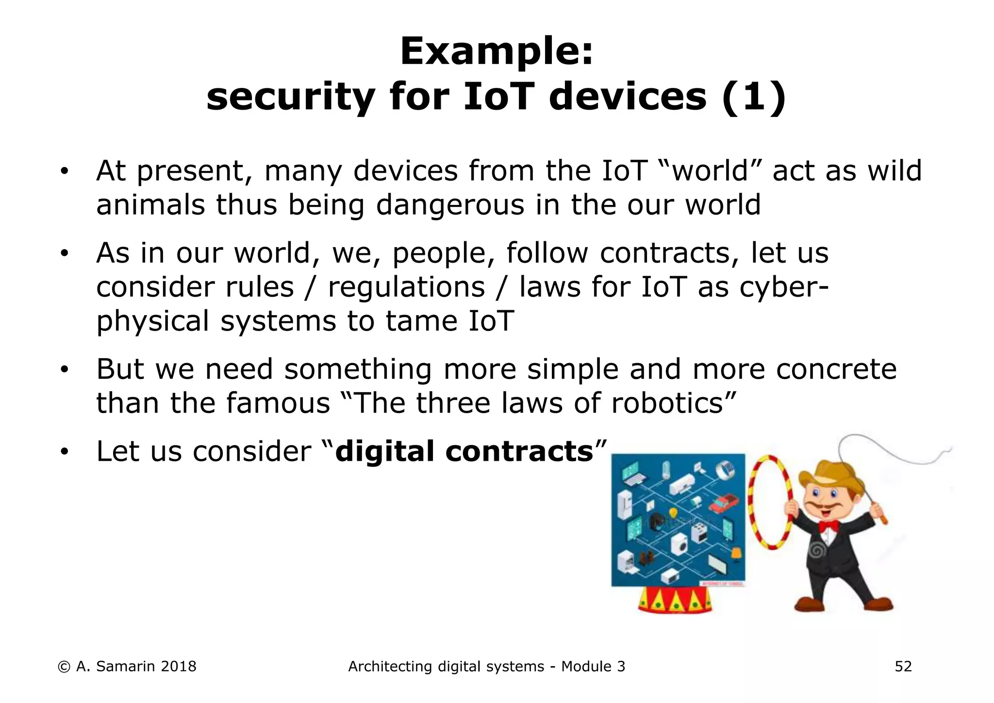 • At present, many devices from the IoT “world” act as wild
animals thus being dangerous in the our world
• As in our world, we, people, follow contracts, let us
consider rules / regulations / laws for IoT as cyber-
physical systems to tame IoT
• But we need something more simple and more concrete
than the famous “The three laws of robotics”
• Let us consider “digital contracts”
© A. Samarin 2018 Architecting digital systems - Module 3 52
Example:
security for IoT devices (1)
 