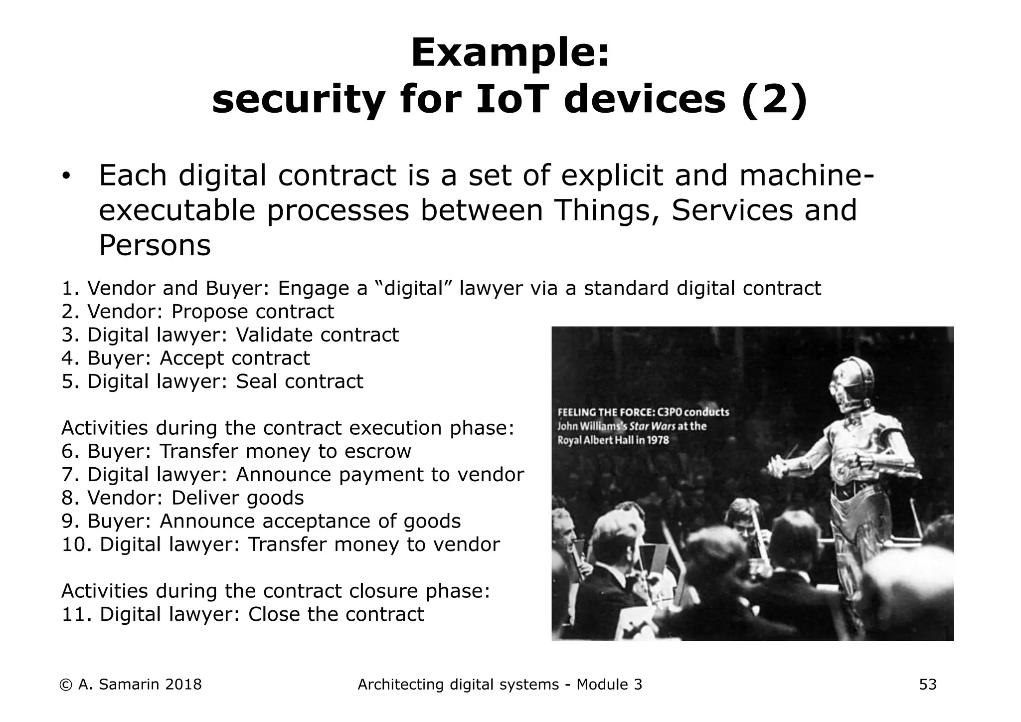 • Each digital contract is a set of explicit and machine-
executable processes between Things, Services and
Persons
1. Vendor and Buyer: Engage a “digital” lawyer via a standard digital contract
2. Vendor: Propose contract
3. Digital lawyer: Validate contract
4. Buyer: Accept contract
5. Digital lawyer: Seal contract
Activities during the contract execution phase:
6. Buyer: Transfer money to escrow
7. Digital lawyer: Announce payment to vendor
8. Vendor: Deliver goods
9. Buyer: Announce acceptance of goods
10. Digital lawyer: Transfer money to vendor
Activities during the contract closure phase:
11. Digital lawyer: Close the contract
© A. Samarin 2018 Architecting digital systems - Module 3 53
Example:
security for IoT devices (2)
 