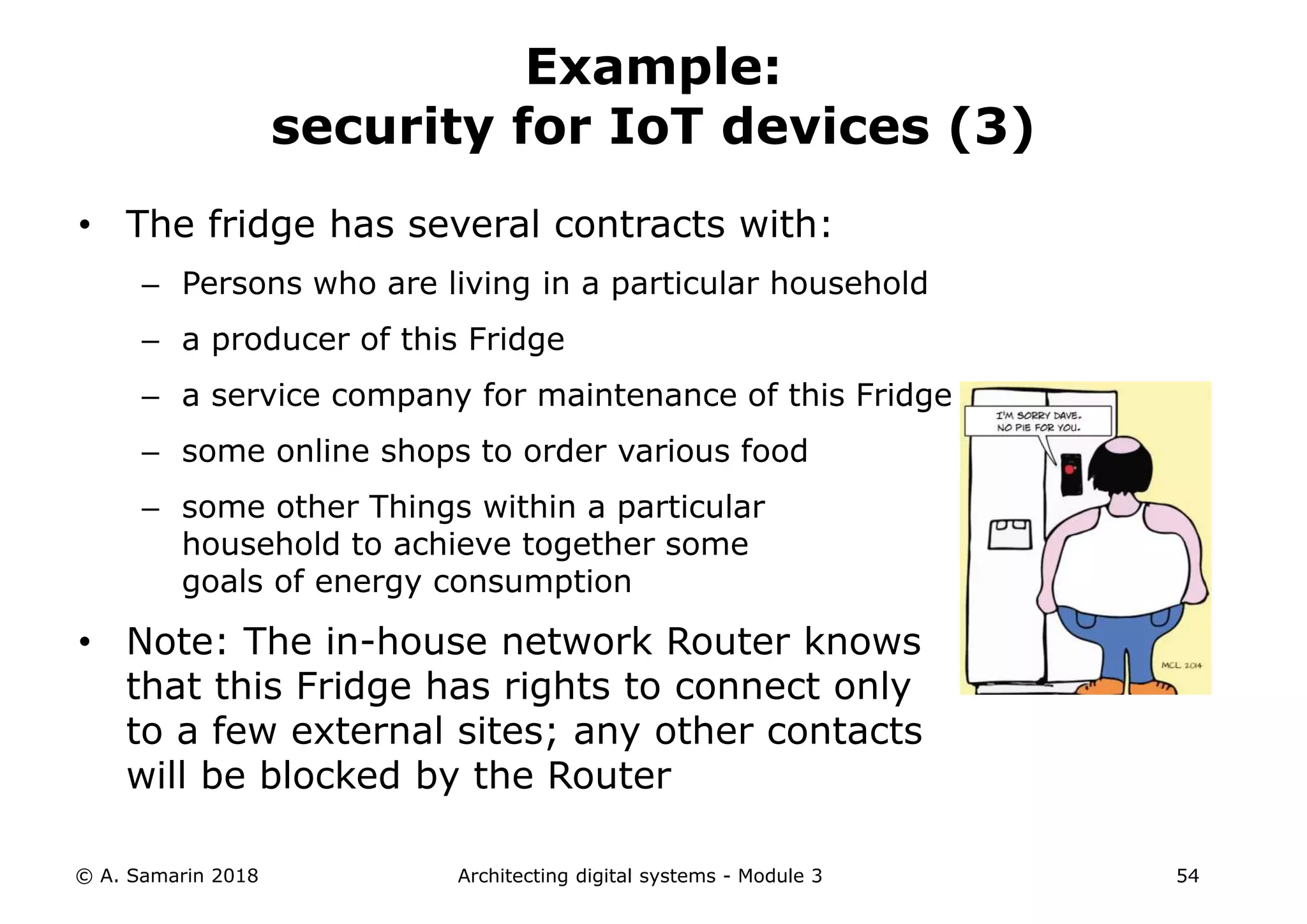 • The fridge has several contracts with:
– Persons who are living in a particular household
– a producer of this Fridge
– a service company for maintenance of this Fridge
– some online shops to order various food
– some other Things within a particular
household to achieve together some
goals of energy consumption
• Note: The in-house network Router knows
that this Fridge has rights to connect only
to a few external sites; any other contacts
will be blocked by the Router
© A. Samarin 2018 Architecting digital systems - Module 3 54
Example:
security for IoT devices (3)
 