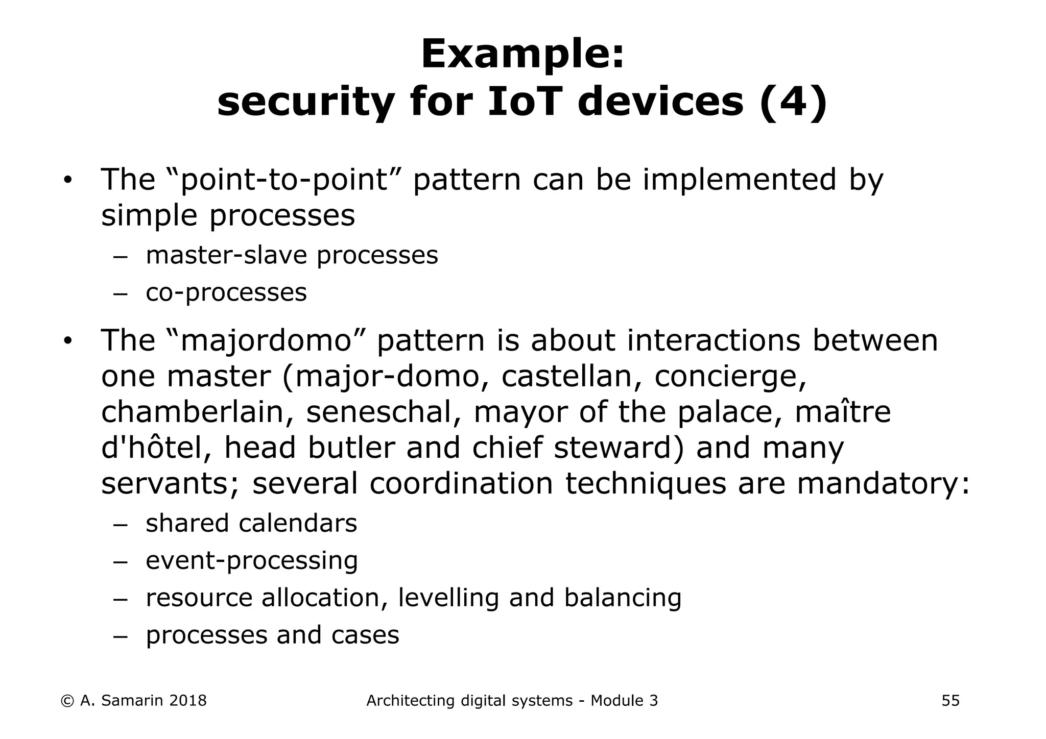 • The “point-to-point” pattern can be implemented by
simple processes
– master-slave processes
– co-processes
• The “majordomo” pattern is about interactions between
one master (major-domo, castellan, concierge,
chamberlain, seneschal, mayor of the palace, maître
d'hôtel, head butler and chief steward) and many
servants; several coordination techniques are mandatory:
– shared calendars
– event-processing
– resource allocation, levelling and balancing
– processes and cases
© A. Samarin 2018 Architecting digital systems - Module 3 55
Example:
security for IoT devices (4)
 