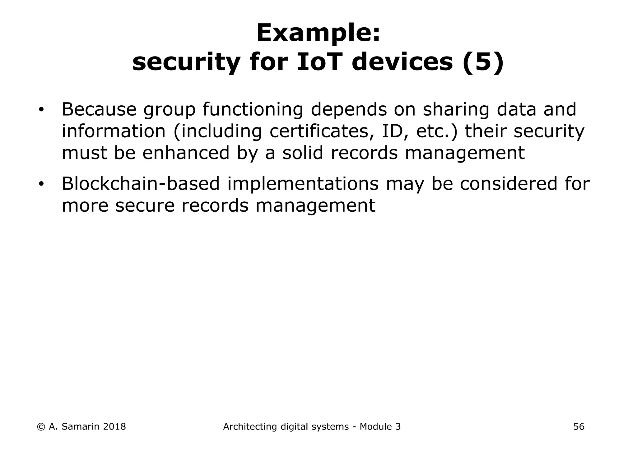 • Because group functioning depends on sharing data and
information (including certificates, ID, etc.) their security
must be enhanced by a solid records management
• Blockchain-based implementations may be considered for
more secure records management
© A. Samarin 2018 Architecting digital systems - Module 3 56
Example:
security for IoT devices (5)
 