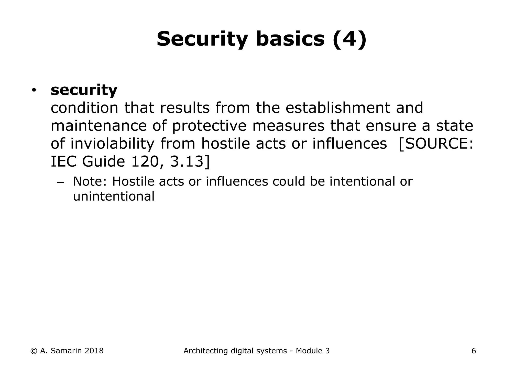 • security
condition that results from the establishment and
maintenance of protective measures that ensure a state
of inviolability from hostile acts or influences [SOURCE:
IEC Guide 120, 3.13]
– Note: Hostile acts or influences could be intentional or
unintentional
© A. Samarin 2018 Architecting digital systems - Module 3 6
Security basics (4)
 