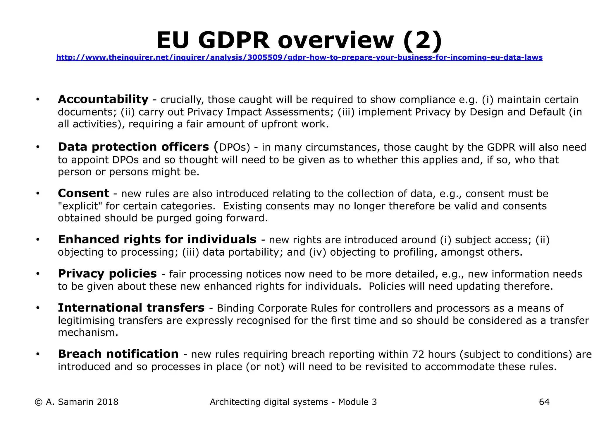 • Accountability - crucially, those caught will be required to show compliance e.g. (i) maintain certain
documents; (ii) carry out Privacy Impact Assessments; (iii) implement Privacy by Design and Default (in
all activities), requiring a fair amount of upfront work.
• Data protection officers (DPOs) - in many circumstances, those caught by the GDPR will also need
to appoint DPOs and so thought will need to be given as to whether this applies and, if so, who that
person or persons might be.
• Consent - new rules are also introduced relating to the collection of data, e.g., consent must be
"explicit" for certain categories. Existing consents may no longer therefore be valid and consents
obtained should be purged going forward.
• Enhanced rights for individuals - new rights are introduced around (i) subject access; (ii)
objecting to processing; (iii) data portability; and (iv) objecting to profiling, amongst others.
• Privacy policies - fair processing notices now need to be more detailed, e.g., new information needs
to be given about these new enhanced rights for individuals. Policies will need updating therefore.
• International transfers - Binding Corporate Rules for controllers and processors as a means of
legitimising transfers are expressly recognised for the first time and so should be considered as a transfer
mechanism.
• Breach notification - new rules requiring breach reporting within 72 hours (subject to conditions) are
introduced and so processes in place (or not) will need to be revisited to accommodate these rules.
© A. Samarin 2018 Architecting digital systems - Module 3 64
EU GDPR overview (2)
http://www.theinquirer.net/inquirer/analysis/3005509/gdpr-how-to-prepare-your-business-for-incoming-eu-data-laws
 