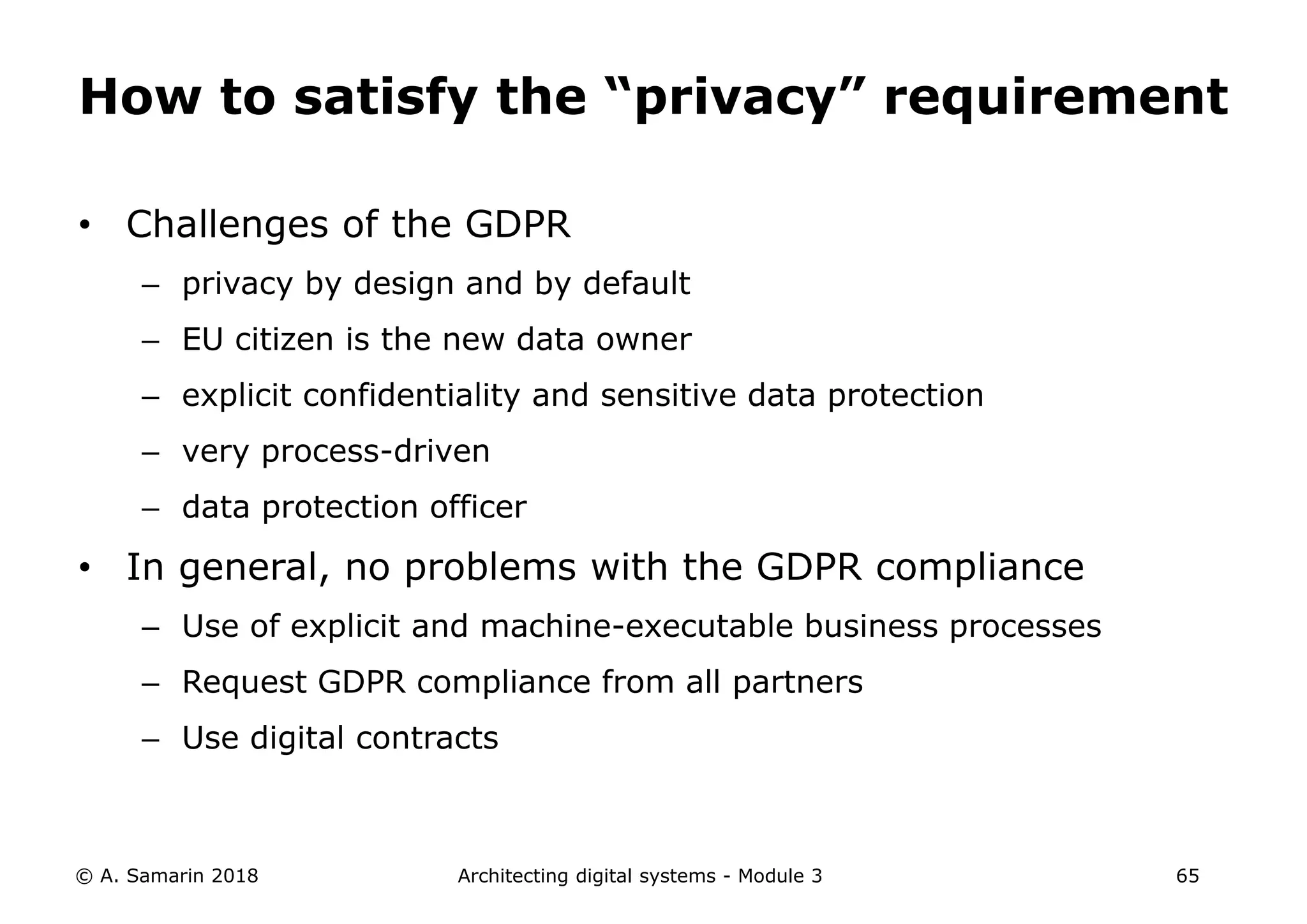 • Challenges of the GDPR
– privacy by design and by default
– EU citizen is the new data owner
– explicit confidentiality and sensitive data protection
– very process-driven
– data protection officer
• In general, no problems with the GDPR compliance
– Use of explicit and machine-executable business processes
– Request GDPR compliance from all partners
– Use digital contracts
© A. Samarin 2018 Architecting digital systems - Module 3 65
How to satisfy the “privacy” requirement
 