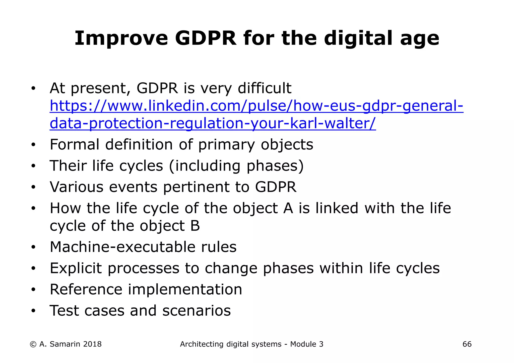 • At present, GDPR is very difficult
https://www.linkedin.com/pulse/how-eus-gdpr-general-
data-protection-regulation-your-karl-walter/
• Formal definition of primary objects
• Their life cycles (including phases)
• Various events pertinent to GDPR
• How the life cycle of the object A is linked with the life
cycle of the object B
• Machine-executable rules
• Explicit processes to change phases within life cycles
• Reference implementation
• Test cases and scenarios
© A. Samarin 2018 Architecting digital systems - Module 3 66
Improve GDPR for the digital age
 