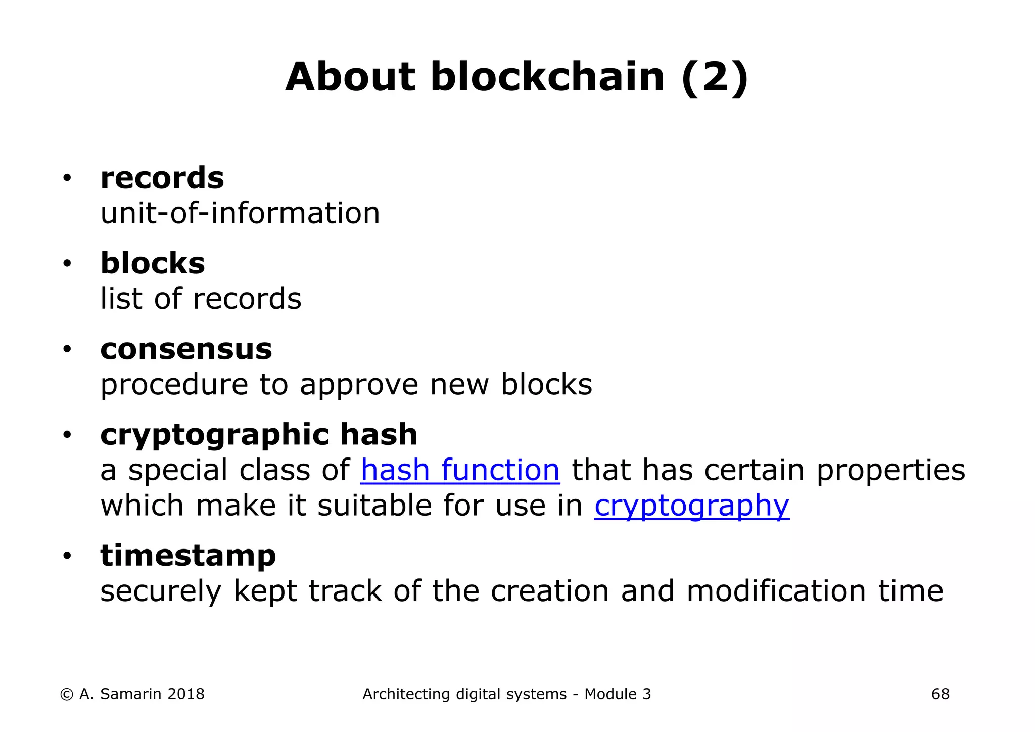 • records
unit-of-information
• blocks
list of records
• consensus
procedure to approve new blocks
• cryptographic hash
a special class of hash function that has certain properties
which make it suitable for use in cryptography
• timestamp
securely kept track of the creation and modification time
© A. Samarin 2018 Architecting digital systems - Module 3 68
About blockchain (2)
 