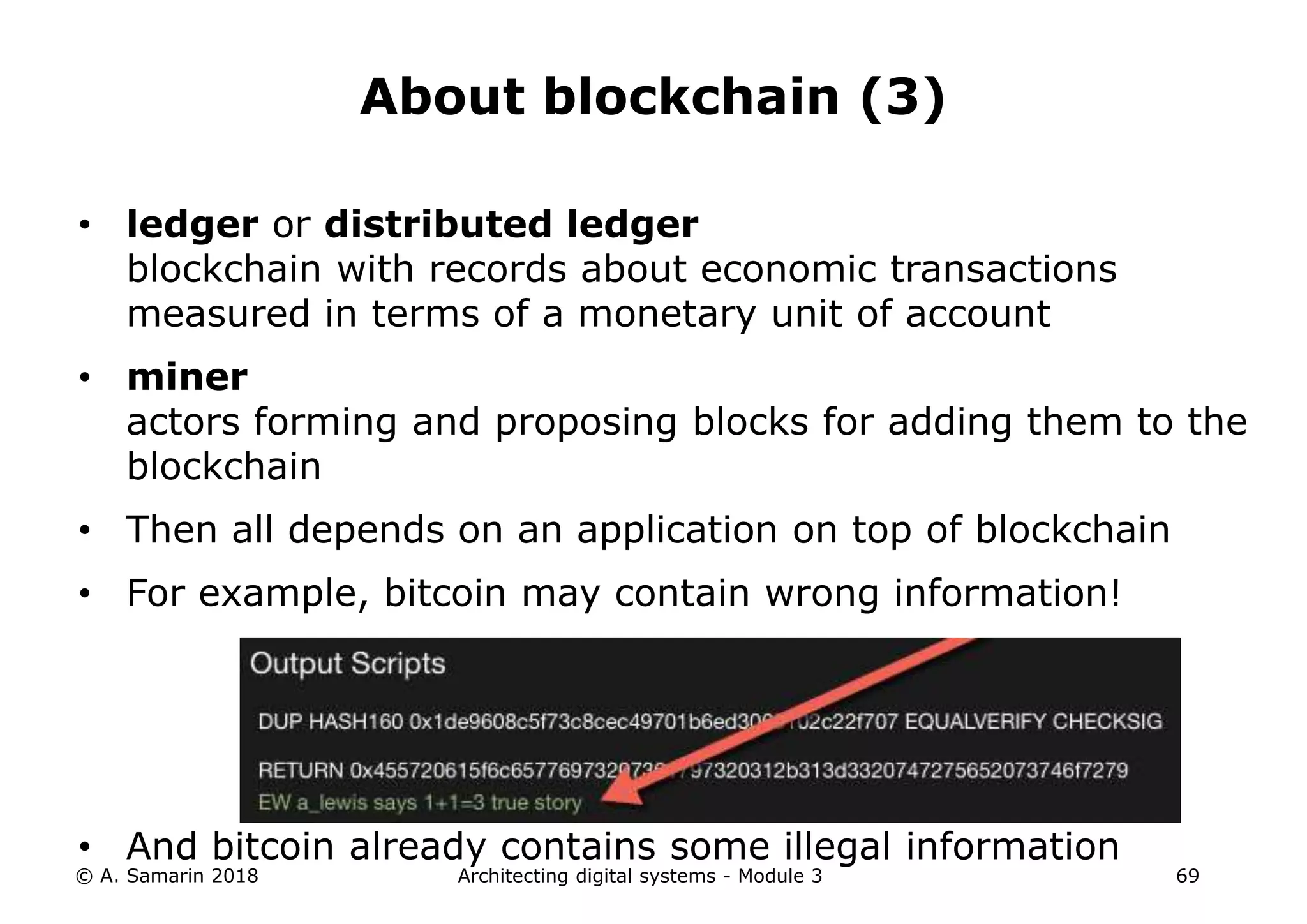 • ledger or distributed ledger
blockchain with records about economic transactions
measured in terms of a monetary unit of account
• miner
actors forming and proposing blocks for adding them to the
blockchain
• Then all depends on an application on top of blockchain
• For example, bitcoin may contain wrong information!
• And bitcoin already contains some illegal information
© A. Samarin 2018 Architecting digital systems - Module 3 69
About blockchain (3)
 
