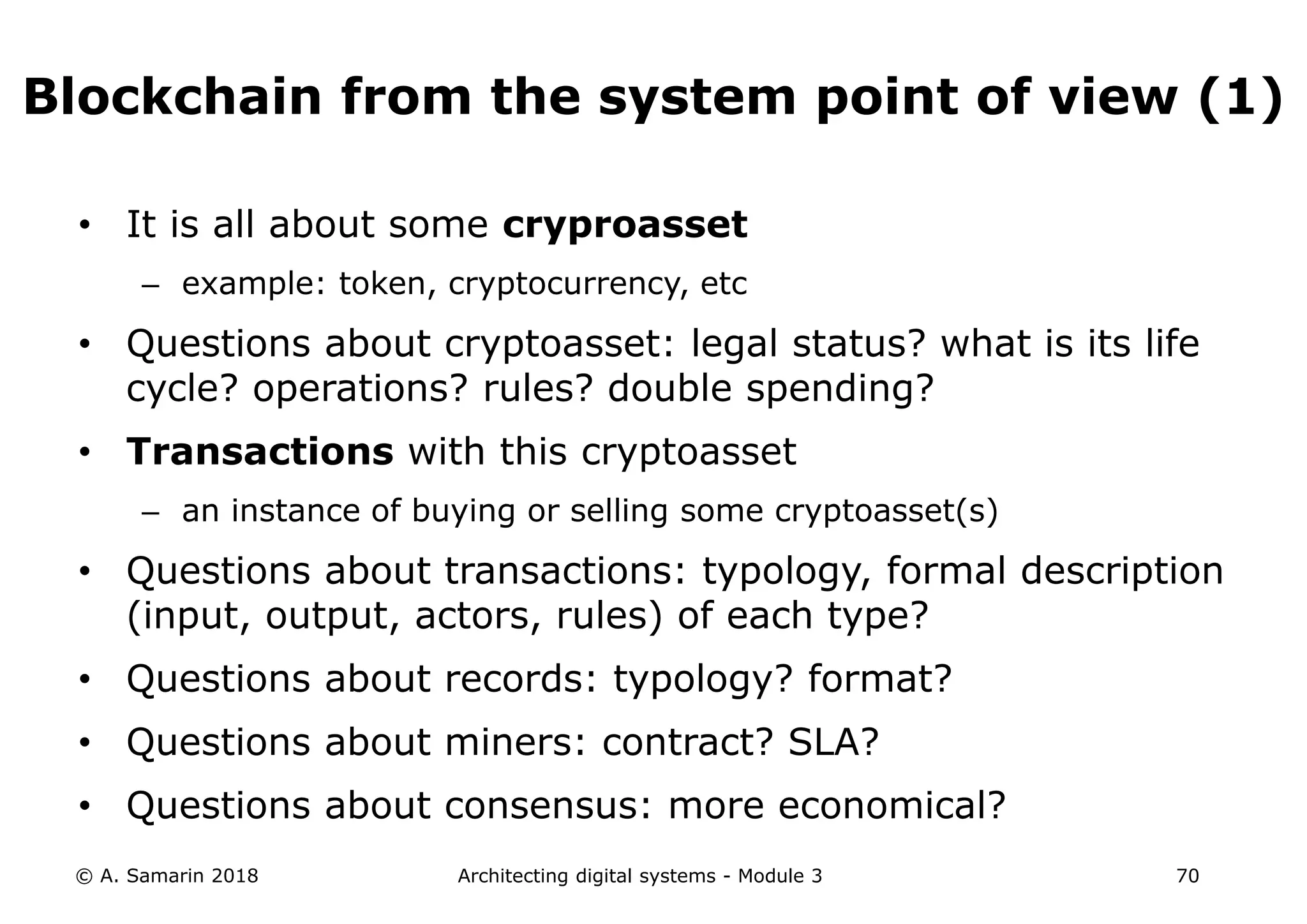 • It is all about some cryproasset
– example: token, cryptocurrency, etc
• Questions about cryptoasset: legal status? what is its life
cycle? operations? rules? double spending?
• Transactions with this cryptoasset
– an instance of buying or selling some cryptoasset(s)
• Questions about transactions: typology, formal description
(input, output, actors, rules) of each type?
• Questions about records: typology? format?
• Questions about miners: contract? SLA?
• Questions about consensus: more economical?
© A. Samarin 2018 Architecting digital systems - Module 3 70
Blockchain from the system point of view (1)
 