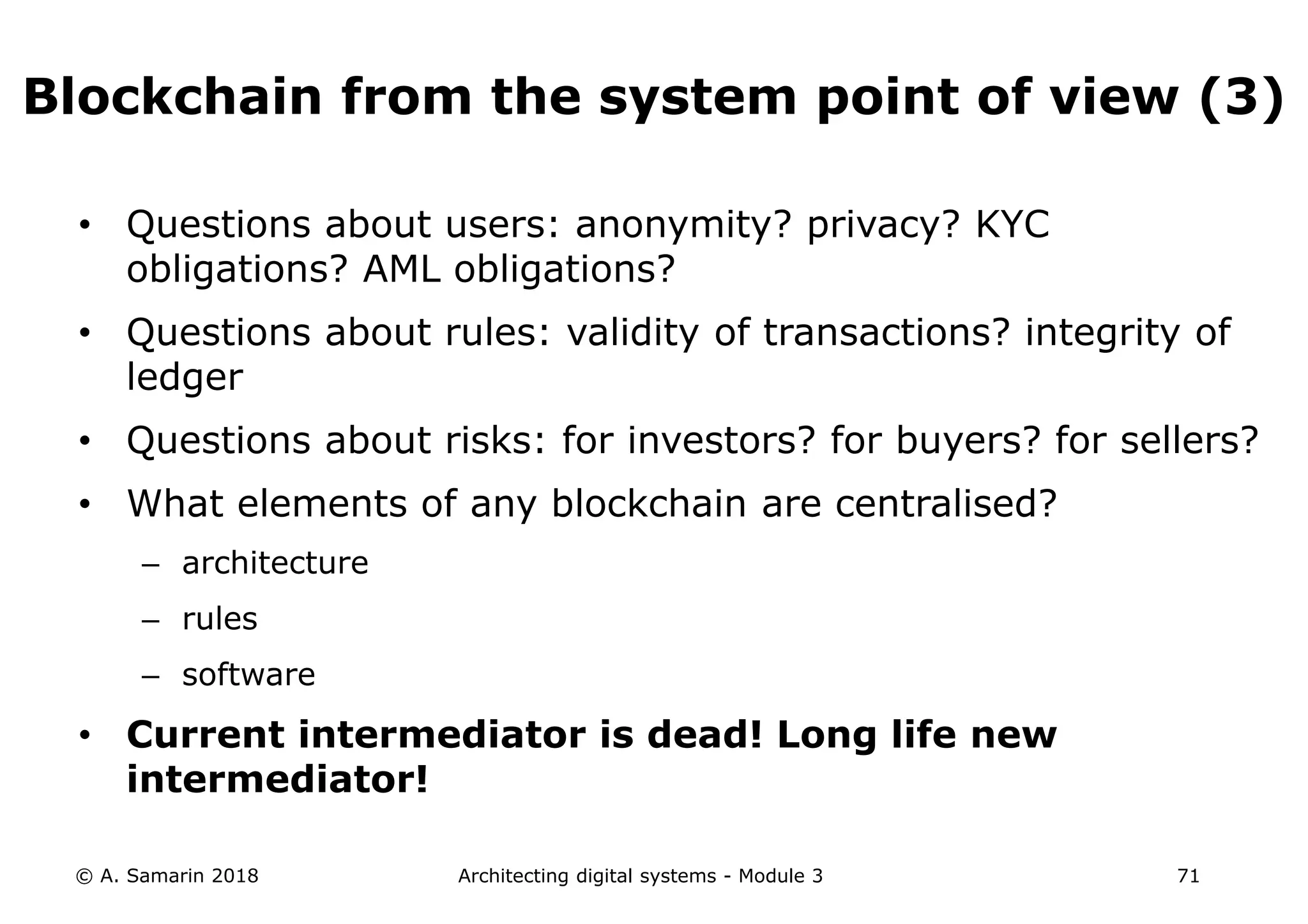 • Questions about users: anonymity? privacy? KYC
obligations? AML obligations?
• Questions about rules: validity of transactions? integrity of
ledger
• Questions about risks: for investors? for buyers? for sellers?
• What elements of any blockchain are centralised?
– architecture
– rules
– software
• Current intermediator is dead! Long life new
intermediator!
© A. Samarin 2018 Architecting digital systems - Module 3 71
Blockchain from the system point of view (3)
 