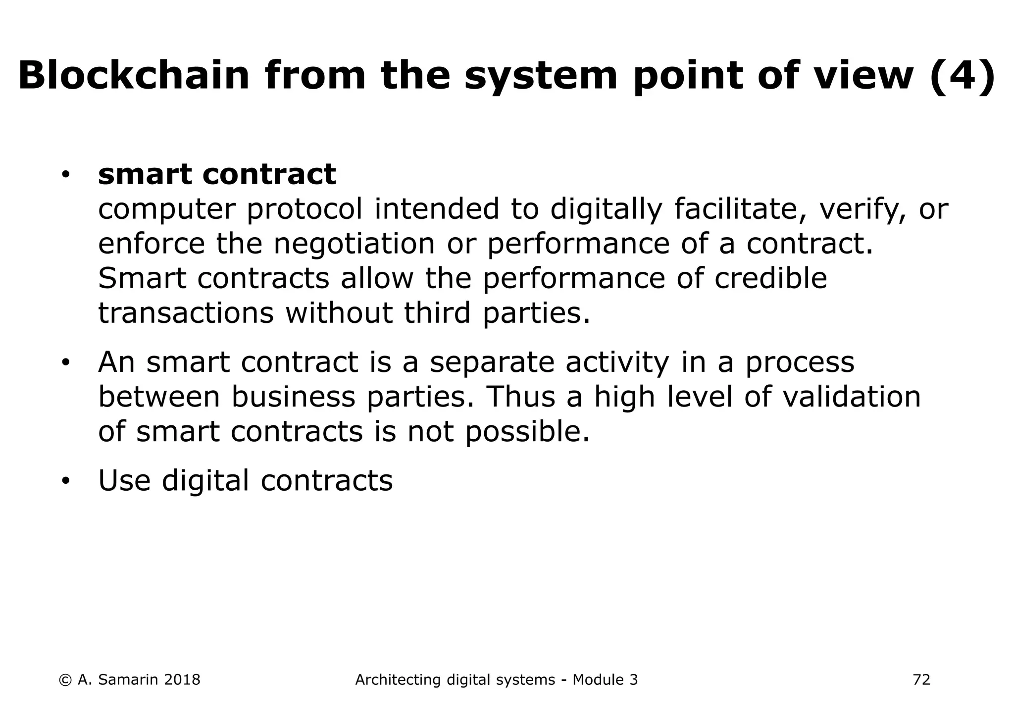 • smart contract
computer protocol intended to digitally facilitate, verify, or
enforce the negotiation or performance of a contract.
Smart contracts allow the performance of credible
transactions without third parties.
• An smart contract is a separate activity in a process
between business parties. Thus a high level of validation
of smart contracts is not possible.
• Use digital contracts
© A. Samarin 2018 Architecting digital systems - Module 3 72
Blockchain from the system point of view (4)
 
