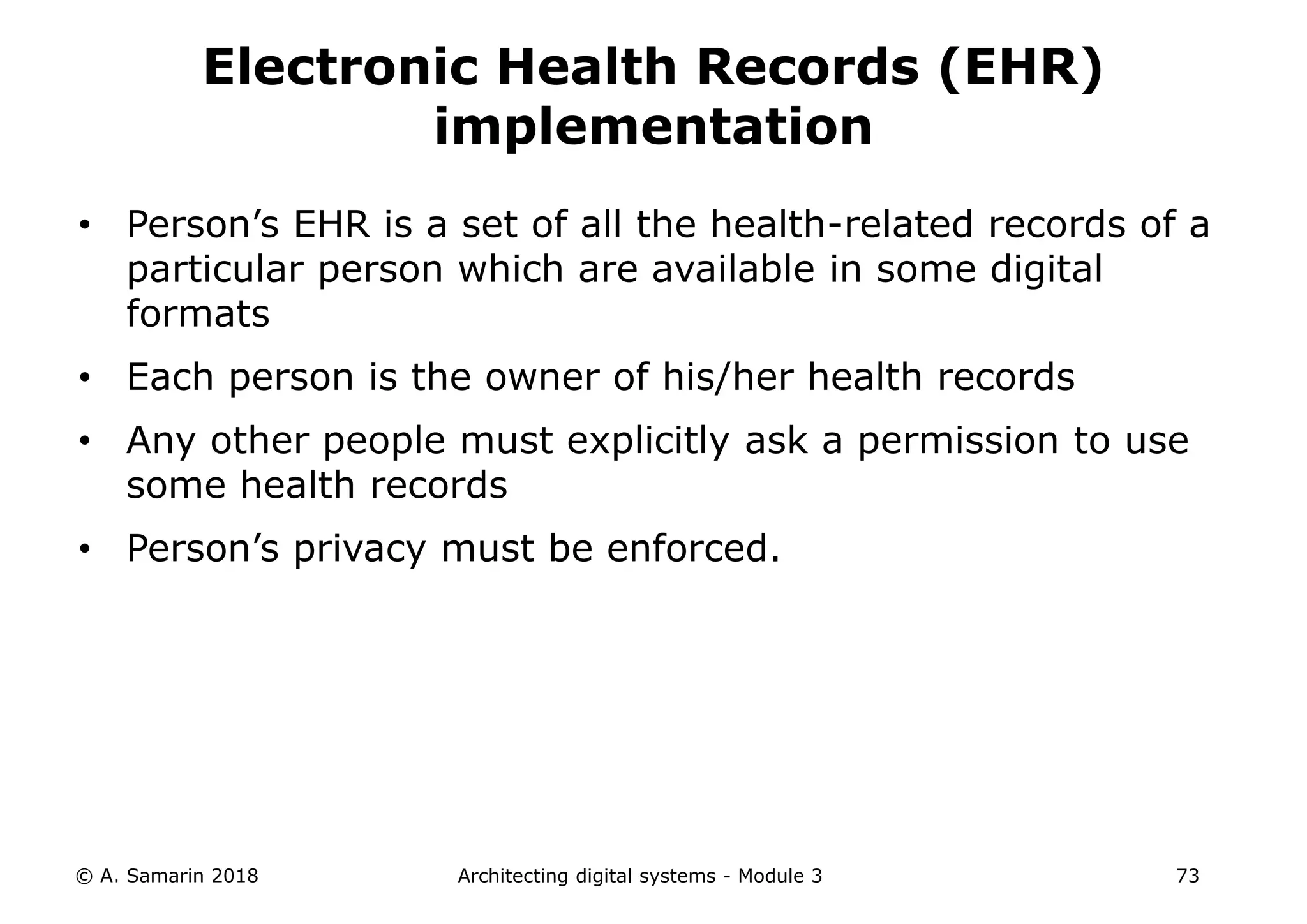 • Person’s EHR is a set of all the health-related records of a
particular person which are available in some digital
formats
• Each person is the owner of his/her health records
• Any other people must explicitly ask a permission to use
some health records
• Person’s privacy must be enforced.
© A. Samarin 2018 Architecting digital systems - Module 3 73
Electronic Health Records (EHR)
implementation
 