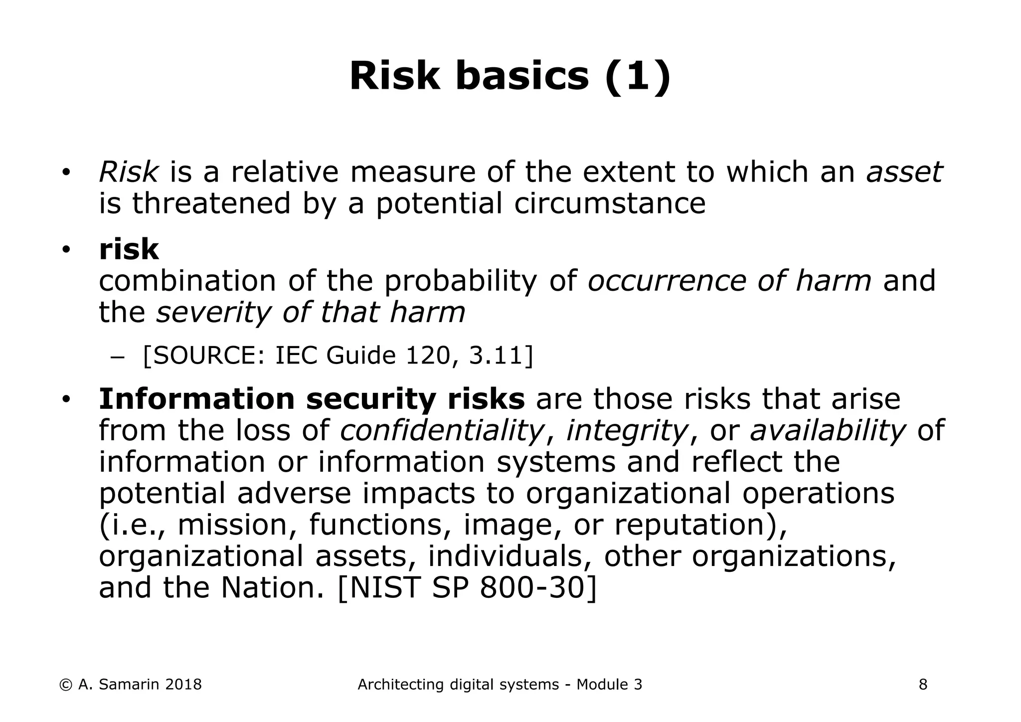 • Risk is a relative measure of the extent to which an asset
is threatened by a potential circumstance
• risk
combination of the probability of occurrence of harm and
the severity of that harm
– [SOURCE: IEC Guide 120, 3.11]
• Information security risks are those risks that arise
from the loss of confidentiality, integrity, or availability of
information or information systems and reflect the
potential adverse impacts to organizational operations
(i.e., mission, functions, image, or reputation),
organizational assets, individuals, other organizations,
and the Nation. [NIST SP 800-30]
© A. Samarin 2018 Architecting digital systems - Module 3 8
Risk basics (1)
 